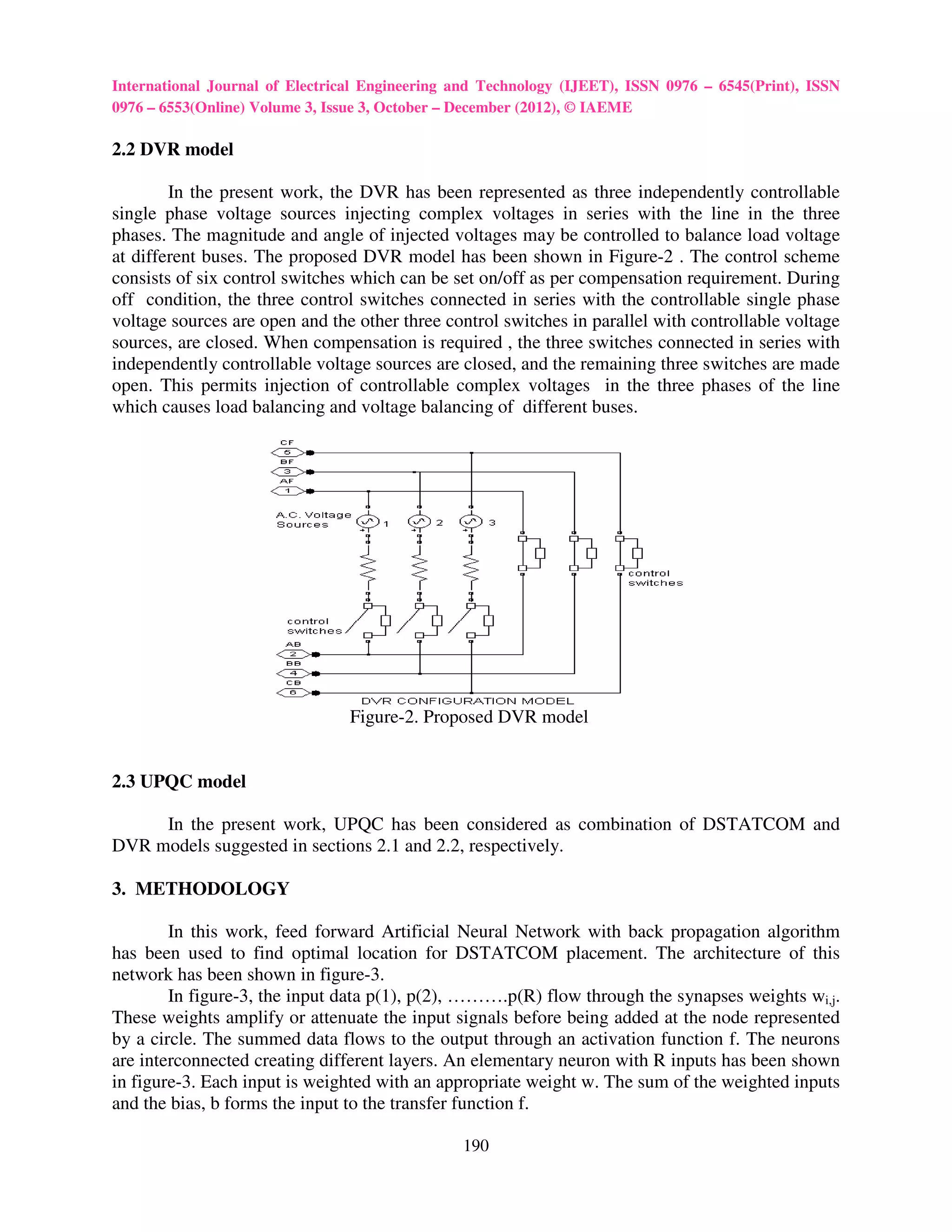 International Journal of Electrical Engineering and Technology (IJEET), ISSN 0976 – 6545(Print), ISSN
0976 – 6553(Online) Volume 3, Issue 3, October – December (2012), © IAEME

2.2 DVR model

        In the present work, the DVR has been represented as three independently controllable
single phase voltage sources injecting complex voltages in series with the line in the three
phases. The magnitude and angle of injected voltages may be controlled to balance load voltage
at different buses. The proposed DVR model has been shown in Figure-2 . The control scheme
consists of six control switches which can be set on/off as per compensation requirement. During
off condition, the three control switches connected in series with the controllable single phase
voltage sources are open and the other three control switches in parallel with controllable voltage
sources, are closed. When compensation is required , the three switches connected in series with
independently controllable voltage sources are closed, and the remaining three switches are made
open. This permits injection of controllable complex voltages in the three phases of the line
which causes load balancing and voltage balancing of different buses.




                                 Figure-2. Proposed DVR model


2.3 UPQC model

     In the present work, UPQC has been considered as combination of DSTATCOM and
DVR models suggested in sections 2.1 and 2.2, respectively.

3. METHODOLOGY

        In this work, feed forward Artificial Neural Network with back propagation algorithm
has been used to find optimal location for DSTATCOM placement. The architecture of this
network has been shown in figure-3.
        In figure-3, the input data p(1), p(2), ……….p(R) flow through the synapses weights wi,j.
These weights amplify or attenuate the input signals before being added at the node represented
by a circle. The summed data flows to the output through an activation function f. The neurons
are interconnected creating different layers. An elementary neuron with R inputs has been shown
in figure-3. Each input is weighted with an appropriate weight w. The sum of the weighted inputs
and the bias, b forms the input to the transfer function f.

                                                190
 