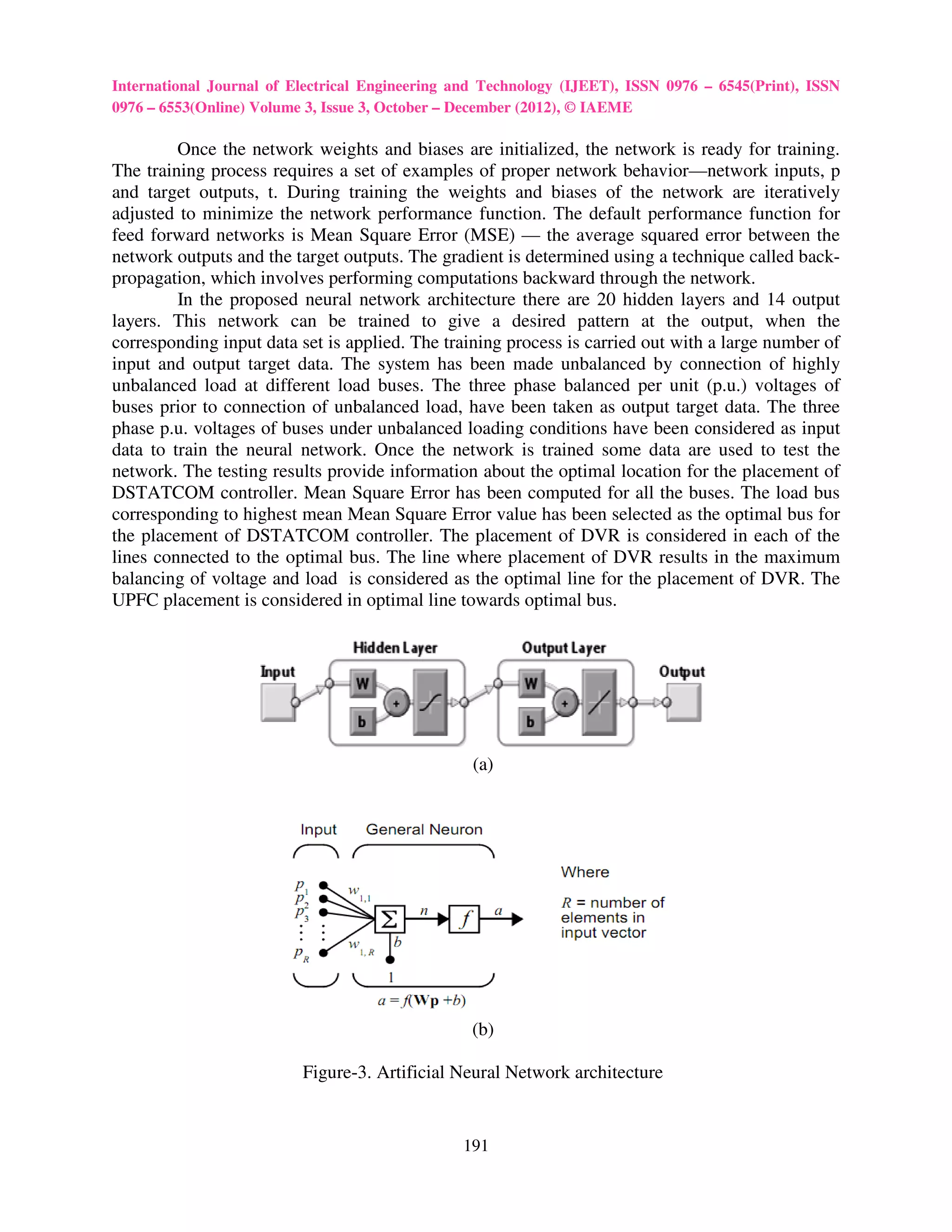 International Journal of Electrical Engineering and Technology (IJEET), ISSN 0976 – 6545(Print), ISSN
0976 – 6553(Online) Volume 3, Issue 3, October – December (2012), © IAEME

         Once the network weights and biases are initialized, the network is ready for training.
The training process requires a set of examples of proper network behavior network inputs, p
                                                                       behavior—network
and target outputs, t. During training the weights and biases of the network are iteratively
adjusted to minimize the network performance function. The default performance function for
feed forward networks is Mean Square Error (MSE) — the average squared error between the
                                                            he
network outputs and the target outputs. The gradient is determined using a technique called back
                                                                                             back-
propagation, which involves performing computations backward through the network.
         In the proposed neural network archite
                                           architecture there are 20 hidden layers and 14 output
layers. This network can be trained to give a desired pattern at the output, when the
corresponding input data set is applied. The training process is carried out with a large number of
input and output target data. The system has been made unbalanced by connection of highly
unbalanced load at different load buses. The three phase balanced per unit (p.u.) voltages of
buses prior to connection of unbalanced load, have been taken as output target data. The three
phase p.u. voltages of buses under unbalanced loading conditions have been considered as input
data to train the neural network. Once the network is trained some data are used to test the
network. The testing results provide information about the optimal location for the placement of
                                                                      location
DSTATCOM controller. Mean Square Error has been computed for all the buses. The load bus
corresponding to highest mean Mean Square Error value has been selected as the optimal bus for
the placement of DSTATCOM controller. The placement of DVR is considered in each of the
                                                   lacement
lines connected to the optimal bus. The line where placement of DVR results in the maximum
balancing of voltage and load is considered as the optimal line for the placement of DVR. The
UPFC placement is considered in optimal line towards optimal bus.
                            red




                                                  (a)




                                                 (b)

                          Figure- Artificial Neural Network architecture
                                -3.


                                                191
 