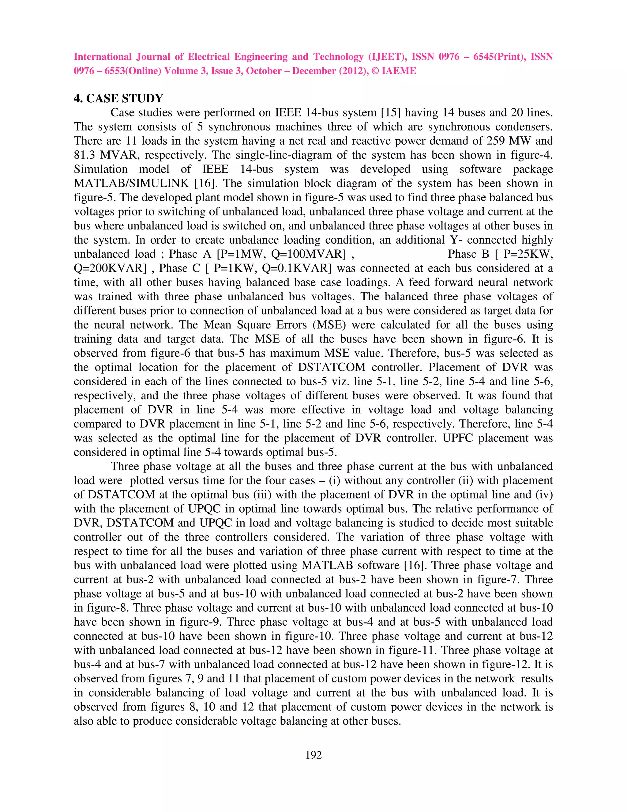 International Journal of Electrical Engineering and Technology (IJEET), ISSN 0976 – 6545(Print), ISSN
0976 – 6553(Online) Volume 3, Issue 3, October – December (2012), © IAEME

4. CASE STUDY
        Case studies were performed on IEEE 14-bus system [15] having 14 buses and 20 lines.
The system consists of 5 synchronous machines three of which are synchronous condensers.
There are 11 loads in the system having a net real and reactive power demand of 259 MW and
81.3 MVAR, respectively. The single-line-diagram of the system has been shown in figure-4.
Simulation model of IEEE 14-bus system was developed using software package
MATLAB/SIMULINK [16]. The simulation block diagram of the system has been shown in
figure-5. The developed plant model shown in figure-5 was used to find three phase balanced bus
voltages prior to switching of unbalanced load, unbalanced three phase voltage and current at the
bus where unbalanced load is switched on, and unbalanced three phase voltages at other buses in
the system. In order to create unbalance loading condition, an additional Y- connected highly
unbalanced load ; Phase A [P=1MW, Q=100MVAR] ,                               Phase B [ P=25KW,
Q=200KVAR] , Phase C [ P=1KW, Q=0.1KVAR] was connected at each bus considered at a
time, with all other buses having balanced base case loadings. A feed forward neural network
was trained with three phase unbalanced bus voltages. The balanced three phase voltages of
different buses prior to connection of unbalanced load at a bus were considered as target data for
the neural network. The Mean Square Errors (MSE) were calculated for all the buses using
training data and target data. The MSE of all the buses have been shown in figure-6. It is
observed from figure-6 that bus-5 has maximum MSE value. Therefore, bus-5 was selected as
the optimal location for the placement of DSTATCOM controller. Placement of DVR was
considered in each of the lines connected to bus-5 viz. line 5-1, line 5-2, line 5-4 and line 5-6,
respectively, and the three phase voltages of different buses were observed. It was found that
placement of DVR in line 5-4 was more effective in voltage load and voltage balancing
compared to DVR placement in line 5-1, line 5-2 and line 5-6, respectively. Therefore, line 5-4
was selected as the optimal line for the placement of DVR controller. UPFC placement was
considered in optimal line 5-4 towards optimal bus-5.
        Three phase voltage at all the buses and three phase current at the bus with unbalanced
load were plotted versus time for the four cases – (i) without any controller (ii) with placement
of DSTATCOM at the optimal bus (iii) with the placement of DVR in the optimal line and (iv)
with the placement of UPQC in optimal line towards optimal bus. The relative performance of
DVR, DSTATCOM and UPQC in load and voltage balancing is studied to decide most suitable
controller out of the three controllers considered. The variation of three phase voltage with
respect to time for all the buses and variation of three phase current with respect to time at the
bus with unbalanced load were plotted using MATLAB software [16]. Three phase voltage and
current at bus-2 with unbalanced load connected at bus-2 have been shown in figure-7. Three
phase voltage at bus-5 and at bus-10 with unbalanced load connected at bus-2 have been shown
in figure-8. Three phase voltage and current at bus-10 with unbalanced load connected at bus-10
have been shown in figure-9. Three phase voltage at bus-4 and at bus-5 with unbalanced load
connected at bus-10 have been shown in figure-10. Three phase voltage and current at bus-12
with unbalanced load connected at bus-12 have been shown in figure-11. Three phase voltage at
bus-4 and at bus-7 with unbalanced load connected at bus-12 have been shown in figure-12. It is
observed from figures 7, 9 and 11 that placement of custom power devices in the network results
in considerable balancing of load voltage and current at the bus with unbalanced load. It is
observed from figures 8, 10 and 12 that placement of custom power devices in the network is
also able to produce considerable voltage balancing at other buses.

                                                192
 