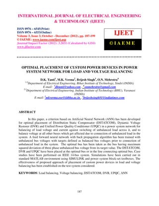 INTERNATIONALIssue Engineering– and Technology (IJEET), ISSN ENGINEERING
International Journal of Electrical
0976 – 6553(Online) Volume 3,
                               JOURNALDecember (2012), © IAEME 0976 – 6545(Print), ISSN
                                    3, October
                                               OF ELECTRICAL
                               & TECHNOLOGY (IJEET)
ISSN 0976 – 6545(Print)
ISSN 0976 – 6553(Online)
Volume 3, Issue 3, October - December (2012), pp. 187-199
                                                                             IJEET
© IAEME: www.iaeme.com/ijeet.asp
Journal Impact Factor (2012): 3.2031 (Calculated by GISI)                ©IAEME
www.jifactor.com




   OPTIMAL PLACEMENT OF CUSTOM POWER DEVICES IN POWER
     SYSTEM NETWORK FOR LOAD AND VOLTAGE BALANCING

                  D.K. Tanti1, M.K. Verma2, Brijesh Singh3, O.N. Mehrotra4
      1,4
          Department of Electrical Engineering, Bihar Institute of Technology, Sindri (INDIA)
                     E-mail: 1dktanti@yahoo.com , 4 onmehrotra@gmail.com
     2,3
         Department of Electrical Engineering, Indian Institute of Technology (BHU), Varanasi
                                              (INDIA)
              E-mail: 2mkverma.eee@iitbhu.ac.in , 3brijeshsingh81@indiatimes.com



 ABSTRACT

         In this paper, a criterion based on Artificial Neural Network (ANN) has been developed
 for optimal placement of Distribution Static Compensator (DSTATCOM), Dynamic Voltage
 Restorer (DVR) and Unified Power Quality Conditioner (UPQC) in a power system network for
 balancing of load voltage and current against switching of unbalanced load across it, and to
 balance voltage at all other buses which get affected due to connection of unbalanced load in the
 system. A feed forward neural network with back propagation algorithm has been trained with
 unbalanced bus voltages with targets defined as balanced bus voltages prior to connection of
 unbalanced load in the system. The optimal bus has been taken as the bus having maximum
 squared deviation of three phase unbalanced bus voltage from its target value. The DSTATCOM,
 DVR and UPQC have been placed at the optimal bus or in the line connecting optimal bus. Case
 studies have been performed on IEEE 14-bus system. Simulations have been carried out in
 standard MATLAB environment using SIMULINK and power system block-set toolboxes. The
 effectiveness of proposed approach of placement of custom power devices in load and voltage
 balancing has been established on the test system considered.

 KEYWORDS: Load balancing, Voltage balancing, DSTATCOM, DVR, UPQC, ANN




                                               187
 