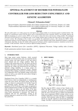 IJRET: International Journal of Research in Engineering and Technology eISSN: 2319-1163 | pISSN: 2321-7308
_______________________________________________________________________________________
Volume: 04 Issue: 09 | September-2015, Available @ http://www.ijret.org 90
OPTIMAL PLACEMENT OF DISTRIBUTED POWER-FLOW
CONTROLLER FOR LOSS REDUCTION USING FIREFLY AND
GENETIC ALGORITHM
P.Ramesh1
, M.Damodara Reddy2
1
Research Scholor, Department of EEE, SVU College of Engineering, S V University, Tirupati, A.P., India.
2
Professor&Head, Department of EEE, SVU College of Engineering, S V University, Tirupati, A.P., India.
pramesheee@yahoo.co.in
Abstract
The aim of this paper is to reduce power loss and improve the voltage profiles in an electrical system in optimal manner. The
flexible AC transmission system (FACTS) device such as Distributed power flow controller (DPFC) can strongly improve the
different parameters in a power system. DPFC can be used to reduce line losses and increase voltage profiles. The optimized
allocation of FACTS devices is an important issue, so the Voltage stability index (L-index) has been used in order to place UPFC
in power system. The advantage of the L-index is to accelerate the optimization process. After placing the DPFC, Firefly
optimization method is used for finding the rating of DPFC. The results obtained using Firefly optimization method is compared
with Genetic Algorithm. To show the validity of the proposed techniques and for comparison purposes, simulation carried out on
an IEEE- 14 Bus and IEEE- 30 Bus test system for different loading conditions.
Keywords: Distributed power flow controllers (DPFC), Optimized Placement, Voltage stability index (L-index),
Firefly optimization method, Genetic algorithm.
--------------------------------------------------------------------***----------------------------------------------------------------------
1. INTRODUCTION
Most large power system blackouts, which occurred
worldwide over the last twenty years, are caused by heavily
stressed system with large amount of real and reactive
power demand and low voltage condition. When the
voltages at the system buses are low, the losses will also be
increased. This study is devoted to develop a technique for
improving the voltage and minimizing the loss and hence
eliminate voltage instability in a power system [1].
Thyristor-Controlled Series Capacitors (TCSC), Thyristor
Controlled Phase Shifting Transformer (TCPST) and Static
Var Compensator (SVC) can maintain voltage in the power
system as well as, can control the active power through a
transmission line [2,].
Distributed Power Flow Controller (UPFC) is a versatile
FACTS device which can independently or simultaneously
control the active power, the reactive power, and the bus
voltage to which it is connected [2]. Dr. Xin-She Yang [12]
have presented Firefly algorithm is to determine the
parameters of FACTS devices. In this paper, an approach to
find the optimal location of DPFC by using Voltage stability
index (L-index) to improve the load ability of the lines,
minimize the total losses and improve the voltage profiles
using Firefly optimization is presented. The results are
compared with the GA optimization. Testing of the
proposed approach is carried out on IEEE 14 and IEEE 30-
bus system [14].
2. DPFC MODEL
Fig.1: DPFC schematic diagram
The flow chart for DPFC is shown in Fig.1 Similar as the
UPFC, the DPFC consists of shunt and series connected
converters. The shunt converter is similar as a STATCOM,
while the series converter [2] [11] employs the Distributed
Static series compensator (DSSC) concept, which is to use
multiple single-phase converters instead of one three-phase
converter. Each converter within the DPFC is independent
and has its own DC capacitor to provide the required DC
voltage. The DPFC is derived from the Unified Power-Flow
 