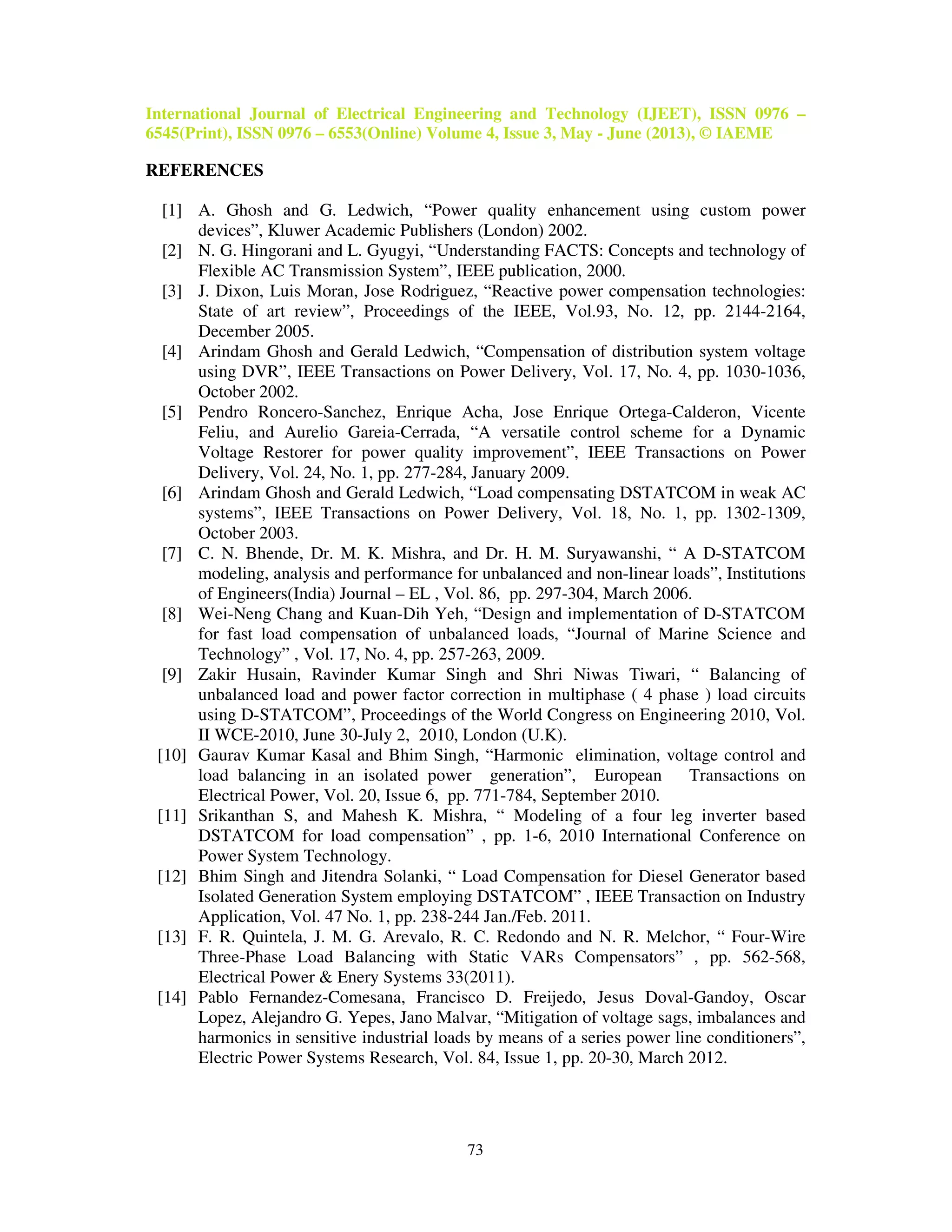 International Journal of Electrical Engineering and Technology (IJEET), ISSN 0976 –
6545(Print), ISSN 0976 – 6553(Online) Volume 4, Issue 3, May - June (2013), © IAEME
73
REFERENCES
[1] A. Ghosh and G. Ledwich, “Power quality enhancement using custom power
devices”, Kluwer Academic Publishers (London) 2002.
[2] N. G. Hingorani and L. Gyugyi, “Understanding FACTS: Concepts and technology of
Flexible AC Transmission System”, IEEE publication, 2000.
[3] J. Dixon, Luis Moran, Jose Rodriguez, “Reactive power compensation technologies:
State of art review”, Proceedings of the IEEE, Vol.93, No. 12, pp. 2144-2164,
December 2005.
[4] Arindam Ghosh and Gerald Ledwich, “Compensation of distribution system voltage
using DVR”, IEEE Transactions on Power Delivery, Vol. 17, No. 4, pp. 1030-1036,
October 2002.
[5] Pendro Roncero-Sanchez, Enrique Acha, Jose Enrique Ortega-Calderon, Vicente
Feliu, and Aurelio Gareia-Cerrada, “A versatile control scheme for a Dynamic
Voltage Restorer for power quality improvement”, IEEE Transactions on Power
Delivery, Vol. 24, No. 1, pp. 277-284, January 2009.
[6] Arindam Ghosh and Gerald Ledwich, “Load compensating DSTATCOM in weak AC
systems”, IEEE Transactions on Power Delivery, Vol. 18, No. 1, pp. 1302-1309,
October 2003.
[7] C. N. Bhende, Dr. M. K. Mishra, and Dr. H. M. Suryawanshi, “ A D-STATCOM
modeling, analysis and performance for unbalanced and non-linear loads”, Institutions
of Engineers(India) Journal – EL , Vol. 86, pp. 297-304, March 2006.
[8] Wei-Neng Chang and Kuan-Dih Yeh, “Design and implementation of D-STATCOM
for fast load compensation of unbalanced loads, “Journal of Marine Science and
Technology” , Vol. 17, No. 4, pp. 257-263, 2009.
[9] Zakir Husain, Ravinder Kumar Singh and Shri Niwas Tiwari, “ Balancing of
unbalanced load and power factor correction in multiphase ( 4 phase ) load circuits
using D-STATCOM”, Proceedings of the World Congress on Engineering 2010, Vol.
II WCE-2010, June 30-July 2, 2010, London (U.K).
[10] Gaurav Kumar Kasal and Bhim Singh, “Harmonic elimination, voltage control and
load balancing in an isolated power generation”, European Transactions on
Electrical Power, Vol. 20, Issue 6, pp. 771-784, September 2010.
[11] Srikanthan S, and Mahesh K. Mishra, “ Modeling of a four leg inverter based
DSTATCOM for load compensation” , pp. 1-6, 2010 International Conference on
Power System Technology.
[12] Bhim Singh and Jitendra Solanki, “ Load Compensation for Diesel Generator based
Isolated Generation System employing DSTATCOM” , IEEE Transaction on Industry
Application, Vol. 47 No. 1, pp. 238-244 Jan./Feb. 2011.
[13] F. R. Quintela, J. M. G. Arevalo, R. C. Redondo and N. R. Melchor, “ Four-Wire
Three-Phase Load Balancing with Static VARs Compensators” , pp. 562-568,
Electrical Power & Enery Systems 33(2011).
[14] Pablo Fernandez-Comesana, Francisco D. Freijedo, Jesus Doval-Gandoy, Oscar
Lopez, Alejandro G. Yepes, Jano Malvar, “Mitigation of voltage sags, imbalances and
harmonics in sensitive industrial loads by means of a series power line conditioners”,
Electric Power Systems Research, Vol. 84, Issue 1, pp. 20-30, March 2012.
 