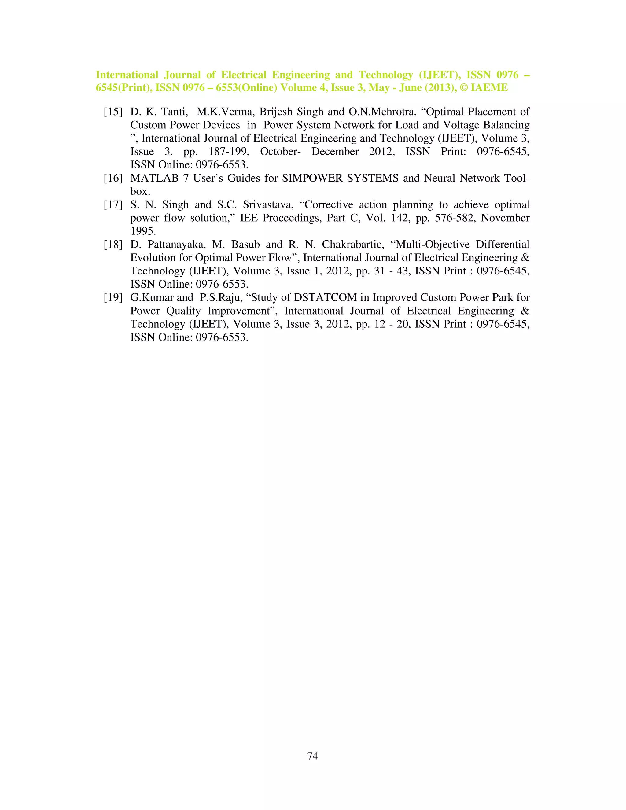 International Journal of Electrical Engineering and Technology (IJEET), ISSN 0976 –
6545(Print), ISSN 0976 – 6553(Online) Volume 4, Issue 3, May - June (2013), © IAEME
74
[15] D. K. Tanti, M.K.Verma, Brijesh Singh and O.N.Mehrotra, “Optimal Placement of
Custom Power Devices in Power System Network for Load and Voltage Balancing
”, International Journal of Electrical Engineering and Technology (IJEET), Volume 3,
Issue 3, pp. 187-199, October- December 2012, ISSN Print: 0976-6545,
ISSN Online: 0976-6553.
[16] MATLAB 7 User’s Guides for SIMPOWER SYSTEMS and Neural Network Tool-
box.
[17] S. N. Singh and S.C. Srivastava, “Corrective action planning to achieve optimal
power flow solution,” IEE Proceedings, Part C, Vol. 142, pp. 576-582, November
1995.
[18] D. Pattanayaka, M. Basub and R. N. Chakrabartic, “Multi-Objective Differential
Evolution for Optimal Power Flow”, International Journal of Electrical Engineering &
Technology (IJEET), Volume 3, Issue 1, 2012, pp. 31 - 43, ISSN Print : 0976-6545,
ISSN Online: 0976-6553.
[19] G.Kumar and P.S.Raju, “Study of DSTATCOM in Improved Custom Power Park for
Power Quality Improvement”, International Journal of Electrical Engineering &
Technology (IJEET), Volume 3, Issue 3, 2012, pp. 12 - 20, ISSN Print : 0976-6545,
ISSN Online: 0976-6553.
 