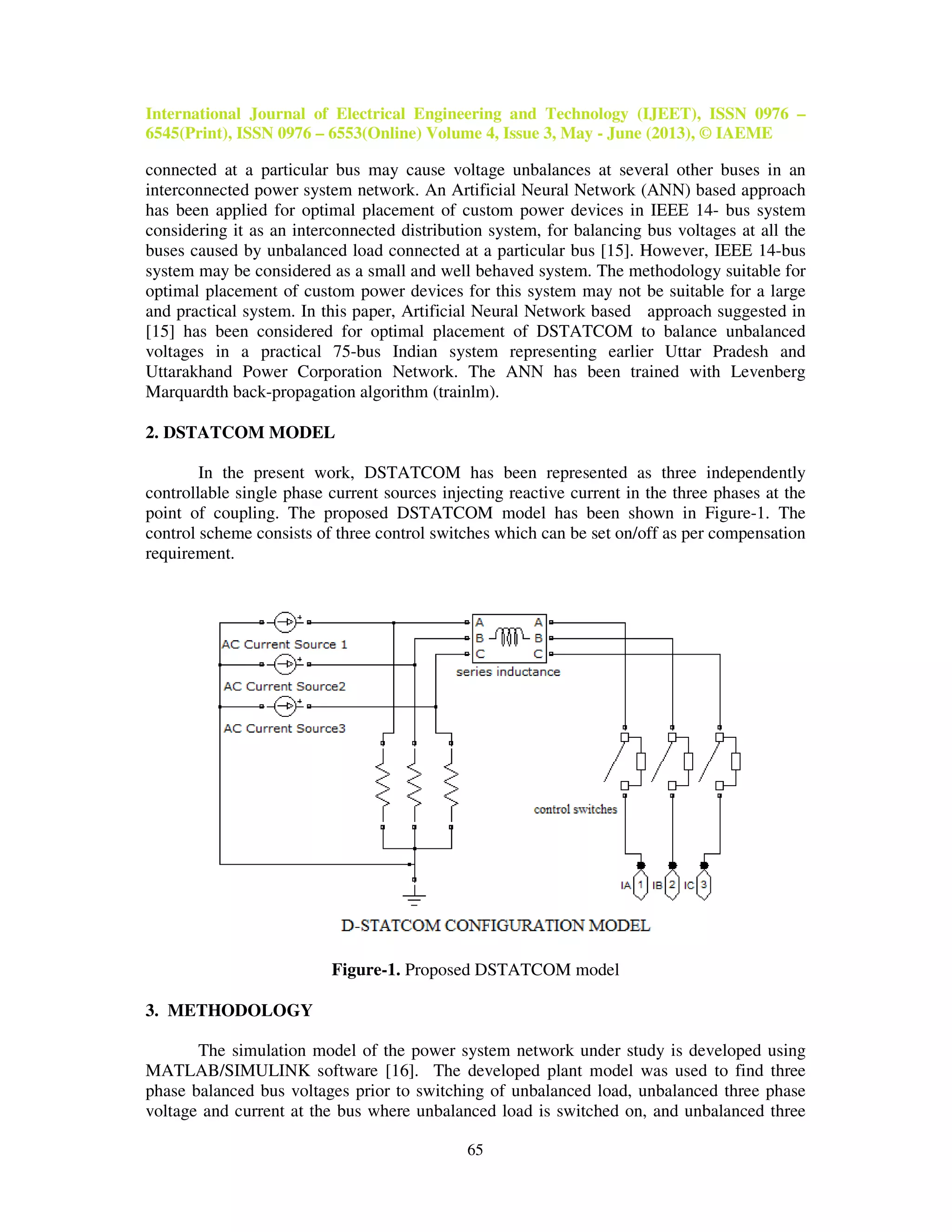 International Journal of Electrical Engineering and Technology (IJEET), ISSN 0976 –
6545(Print), ISSN 0976 – 6553(Online) Volume 4, Issue 3, May - June (2013), © IAEME
65
connected at a particular bus may cause voltage unbalances at several other buses in an
interconnected power system network. An Artificial Neural Network (ANN) based approach
has been applied for optimal placement of custom power devices in IEEE 14- bus system
considering it as an interconnected distribution system, for balancing bus voltages at all the
buses caused by unbalanced load connected at a particular bus [15]. However, IEEE 14-bus
system may be considered as a small and well behaved system. The methodology suitable for
optimal placement of custom power devices for this system may not be suitable for a large
and practical system. In this paper, Artificial Neural Network based approach suggested in
[15] has been considered for optimal placement of DSTATCOM to balance unbalanced
voltages in a practical 75-bus Indian system representing earlier Uttar Pradesh and
Uttarakhand Power Corporation Network. The ANN has been trained with Levenberg
Marquardth back-propagation algorithm (trainlm).
2. DSTATCOM MODEL
In the present work, DSTATCOM has been represented as three independently
controllable single phase current sources injecting reactive current in the three phases at the
point of coupling. The proposed DSTATCOM model has been shown in Figure-1. The
control scheme consists of three control switches which can be set on/off as per compensation
requirement.
Figure-1. Proposed DSTATCOM model
3. METHODOLOGY
The simulation model of the power system network under study is developed using
MATLAB/SIMULINK software [16]. The developed plant model was used to find three
phase balanced bus voltages prior to switching of unbalanced load, unbalanced three phase
voltage and current at the bus where unbalanced load is switched on, and unbalanced three
 
