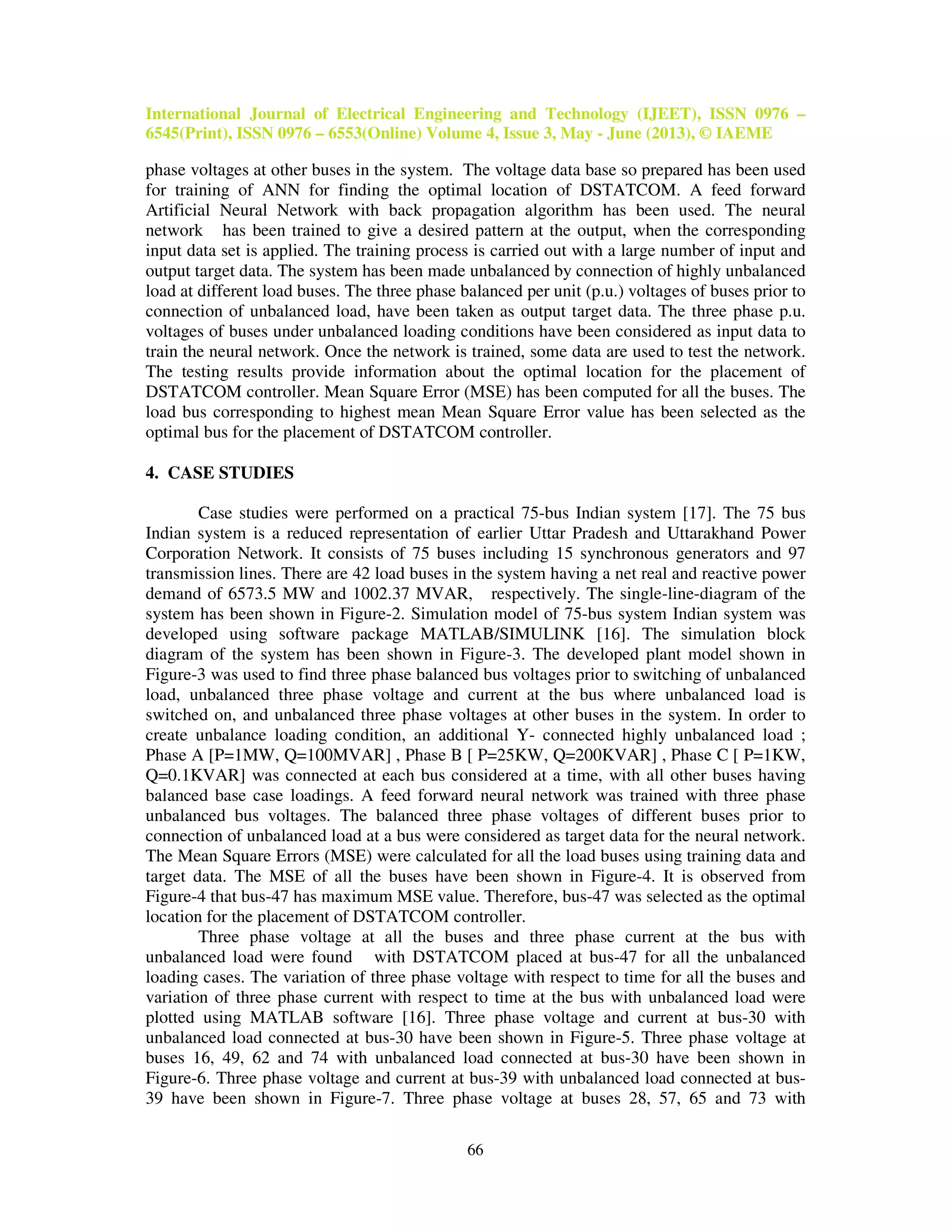 International Journal of Electrical Engineering and Technology (IJEET), ISSN 0976 –
6545(Print), ISSN 0976 – 6553(Online) Volume 4, Issue 3, May - June (2013), © IAEME
66
phase voltages at other buses in the system. The voltage data base so prepared has been used
for training of ANN for finding the optimal location of DSTATCOM. A feed forward
Artificial Neural Network with back propagation algorithm has been used. The neural
network has been trained to give a desired pattern at the output, when the corresponding
input data set is applied. The training process is carried out with a large number of input and
output target data. The system has been made unbalanced by connection of highly unbalanced
load at different load buses. The three phase balanced per unit (p.u.) voltages of buses prior to
connection of unbalanced load, have been taken as output target data. The three phase p.u.
voltages of buses under unbalanced loading conditions have been considered as input data to
train the neural network. Once the network is trained, some data are used to test the network.
The testing results provide information about the optimal location for the placement of
DSTATCOM controller. Mean Square Error (MSE) has been computed for all the buses. The
load bus corresponding to highest mean Mean Square Error value has been selected as the
optimal bus for the placement of DSTATCOM controller.
4. CASE STUDIES
Case studies were performed on a practical 75-bus Indian system [17]. The 75 bus
Indian system is a reduced representation of earlier Uttar Pradesh and Uttarakhand Power
Corporation Network. It consists of 75 buses including 15 synchronous generators and 97
transmission lines. There are 42 load buses in the system having a net real and reactive power
demand of 6573.5 MW and 1002.37 MVAR, respectively. The single-line-diagram of the
system has been shown in Figure-2. Simulation model of 75-bus system Indian system was
developed using software package MATLAB/SIMULINK [16]. The simulation block
diagram of the system has been shown in Figure-3. The developed plant model shown in
Figure-3 was used to find three phase balanced bus voltages prior to switching of unbalanced
load, unbalanced three phase voltage and current at the bus where unbalanced load is
switched on, and unbalanced three phase voltages at other buses in the system. In order to
create unbalance loading condition, an additional Y- connected highly unbalanced load ;
Phase A [P=1MW, Q=100MVAR] , Phase B [ P=25KW, Q=200KVAR] , Phase C [ P=1KW,
Q=0.1KVAR] was connected at each bus considered at a time, with all other buses having
balanced base case loadings. A feed forward neural network was trained with three phase
unbalanced bus voltages. The balanced three phase voltages of different buses prior to
connection of unbalanced load at a bus were considered as target data for the neural network.
The Mean Square Errors (MSE) were calculated for all the load buses using training data and
target data. The MSE of all the buses have been shown in Figure-4. It is observed from
Figure-4 that bus-47 has maximum MSE value. Therefore, bus-47 was selected as the optimal
location for the placement of DSTATCOM controller.
Three phase voltage at all the buses and three phase current at the bus with
unbalanced load were found with DSTATCOM placed at bus-47 for all the unbalanced
loading cases. The variation of three phase voltage with respect to time for all the buses and
variation of three phase current with respect to time at the bus with unbalanced load were
plotted using MATLAB software [16]. Three phase voltage and current at bus-30 with
unbalanced load connected at bus-30 have been shown in Figure-5. Three phase voltage at
buses 16, 49, 62 and 74 with unbalanced load connected at bus-30 have been shown in
Figure-6. Three phase voltage and current at bus-39 with unbalanced load connected at bus-
39 have been shown in Figure-7. Three phase voltage at buses 28, 57, 65 and 73 with
 