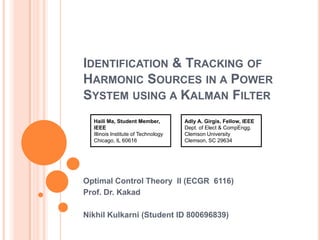 Identification & Tracking of Harmonic Sources in a Power System using a Kalman Filter Optimal Control Theory  II (ECGR  6116) Prof. Dr. Kakad Nikhil Kulkarni (Student ID 800696839) Adly A. Girgis, Fellow, IEEE Dept. of Elect & CompEngg. Clemson University Clemson, SC 29634 Haili Ma, Student Member, IEEE Illinois Institute of Technology Chicago, IL 60616 