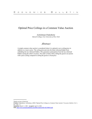 Optimal Price Ceilings in a Common Value Auction

                                            Archishman Chakraborty
                                   Baruch College, City University of New York



                                                     Abstract
       A simple common value auction is considered where it is optimal to set a ceiling price in
       addition to a reserve price. The ceiling price prevents the better informed bidder from
       outbidding the less informed bidders. This guarantees participation from the less informed
       bidders raising the seller's revenues. The seller is better off by selling the good in an auction
       with a price ceiling compared to selling the good at a fixed price.




Thanks are due to Faruk Gul.
Citation: Chakraborty, Archishman, (2002) "Optimal Price Ceilings in a Common Value Auction." Economics Bulletin, Vol. 3,
No. 7 pp. 1−7
Submitted: March 11, 2002. Accepted: April 18, 2002.
URL: http://www.economicsbulletin.com/2002/volume3/EB−02C70005A.pdf
 