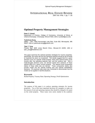 Optimal Property Management Strategies 1



          INTERNATIONAL REAL ESTATE REVIEW
                                               2001 Vol. 4 No. 1: pp. 1 - 25




Optimal Property Management Strategies
Peter F. Colwell
Department of Finance, College of Commerce, University of Illinois at
Urbana-Champaign, Champaign, Illinois 61820, USA or pcolwell@uiuc.edu

Yuehchuan Kung
GMAC – RFC, 8400 Normandale Lake Blvd. Suite 600, Minneapolis, MN
55437, USA or yuehchuan.kung@gmacrfc.com

Tyler T. Yang
Freddie Mac, 8200 Jones Branch Drive., McLean,VA 22209, USA or
tyler_yang@freddiemac.com


This paper examines the optimal operation strategies for income properties.
Specifically, the rental rate and the operating expense should be set at levels
to maximize the return on investment. The results suggest that for a given
demand curve of a specific rental property, there exist optimal levels of the
income ratio, the operating expense ratio, and the vacancy rate. With a
Cobb-Douglas demand curve, we derived closed form solutions of these
optimal ratios for a given income property. The relevant local comparative
statics of these ratios also are derived. These comparative statics also
provide insight into the optimal building size and optimal rehabilitation
decisions. An empirical case study was conducted to demonstrate how the
model can be applied in real life situations.

Keywords
Rental Property; Vacancy Rate; Operating Strategy; Profit Optimization


Introduction

The purpose of this paper is to analyze operating strategies for income
properties. Two of the most important decisions for managers to make are
the amount of rent and operating expenses that should be charged or be spent
on the rental property. These issues were rarely studied in the academic
 