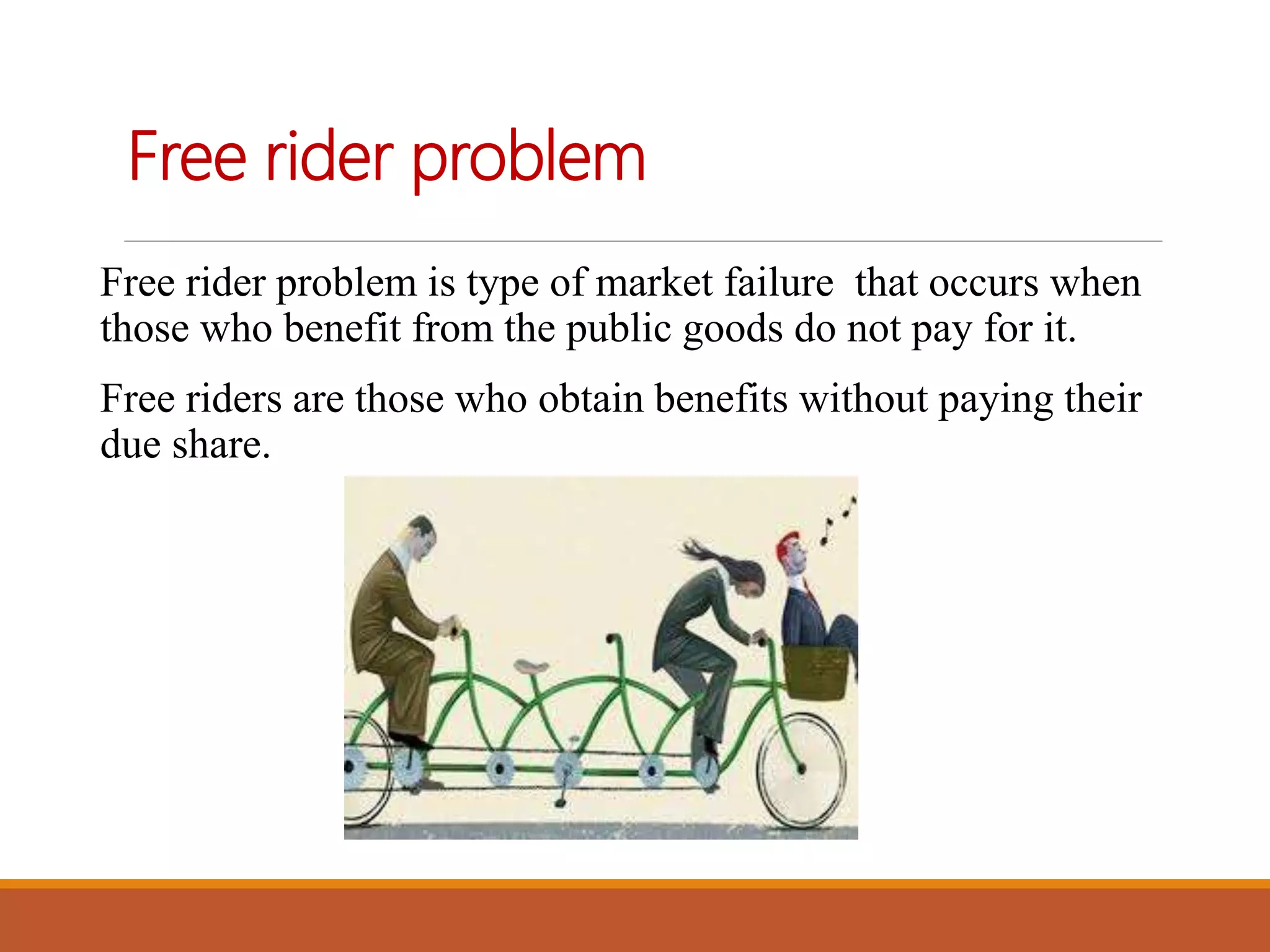 Free rider problem
Free rider problem is type of market failure that occurs when
those who benefit from the public goods do not pay for it.
Free riders are those who obtain benefits without paying their
due share.
 