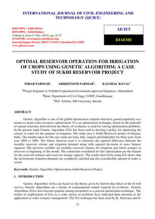 International Journal of Civil Engineering and Technology (IJCIET), ISSN 0976 – 6308 (Print),
ISSN 0976 – 6316(Online), Volume 6, Issue 5, May (2015), pp. 23-27 © IAEME
23
OPTIMAL RESERVOIR OPERATION FOR IRRIGATION
OF CROPS USING GENETIC ALGORITHM: A CASE
STUDY OF SUKHI RESERVOIR PROJECT
NIHAR PARMAR1
, ABHIJITSINH PARMAR2
, KAUSHAL RAVAL3
1
Project Engineer in Vallabh Corporation Government approved Engineers, Ahmadabad
2
Head, Department of Civil Engg, SVBIT, Gandhinagar
3
M.E. Scholar, MS University, Baroda
ABSTRACT
Genetic Algorithm is one of the global optimization schemes that have gained popularity as a
means to attain water resources optimization. It is an optimization technique, based on the principle
of natural selection, derived from the theory of evolution, is used for solving optimization problems.
In the present study Genetic Algorithm (GA) has been used to develop a policy for optimizing the
release of water for the purpose of irrigation. The study area is Sukhi Reservoir project in Gujarat,
India. The months taken for the case study are June, July, August and September for three years from
year 2004 to 2006. The fitness function used is to minimize the squared difference between the
monthly reservoir release and irrigation demand along with squared deviation in mass balance
equation. The decision variables are monthly reservoir releases for irrigation and initial storages in
reservoir at beginning of the month. The constraints considered for this optimization are the bounds
for the reservoir releases and reservoir storage capacity. The results derived by using GA shows that
the downstream irrigation demands are completely satisfied and also considerable amount of water is
saved.
Keywords: Genetic Algorithm, Optimization, Sukhi Reservoir Project.
I. INTRODUCTION
Genetic Algorithms (GAs) are based on the theory given by Darwin that fittest of the fit will
survive. Genetic Algorithms are a family of computational models inspired by evolution. Genetic
Algorithms (GAs) have become popular among researchers as a general optimization technique. The
results of employment of GAs to a wide variety of problems have indicated their potential in the
application to water resource management. The GA technique has been used by K. Srinivasa and D.
INTERNATIONAL JOURNAL OF CIVIL ENGINEERING AND
TECHNOLOGY (IJCIET)
ISSN 0976 – 6308 (Print)
ISSN 0976 – 6316(Online)
Volume 6, Issue 5, May (2015), pp. 23-27
© IAEME: www.iaeme.com/Ijciet.asp
Journal Impact Factor (2015): 9.1215 (Calculated by GISI)
www.jifactor.com
IJCIET
©IAEME
 