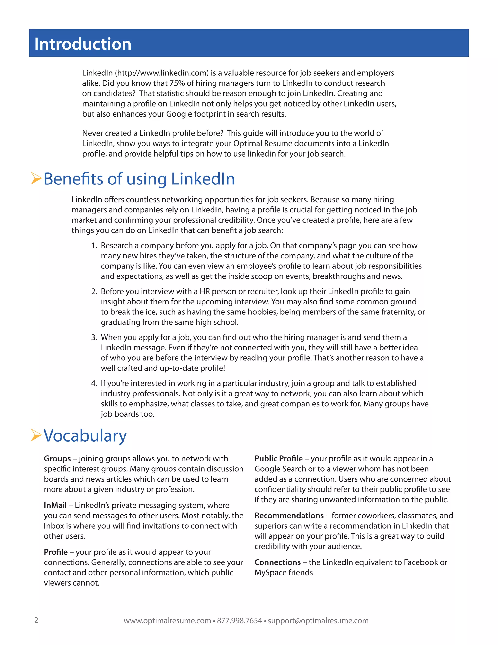 Introduction
              LinkedIn (http://www.linkedin.com) is a valuable resource for job seekers and employers
              alike. Did you know that 75% of hiring managers turn to LinkedIn to conduct research
              on candidates? That statistic should be reason enough to join LinkedIn. Creating and
              maintaining a profile on LinkedIn not only helps you get noticed by other LinkedIn users,
              but also enhances your Google footprint in search results.

              Never created a LinkedIn profile before? This guide will introduce you to the world of
              LinkedIn, show you ways to integrate your Optimal Resume documents into a LinkedIn
              profile, and provide helpful tips on how to use linkedin for your job search.


Benefits of using LinkedIn
           LinkedIn offers countless networking opportunities for job seekers. Because so many hiring
           managers and companies rely on LinkedIn, having a profile is crucial for getting noticed in the job
           market and confirming your professional credibility. Once you’ve created a profile, here are a few
           things you can do on LinkedIn that can benefit a job search:
                 1. Research a company before you apply for a job. On that company’s page you can see how
                    many new hires they’ve taken, the structure of the company, and what the culture of the
                    company is like. You can even view an employee’s profile to learn about job responsibilities
                    and expectations, as well as get the inside scoop on events, breakthroughs and news.
                 2. Before you interview with a HR person or recruiter, look up their LinkedIn profile to gain
                    insight about them for the upcoming interview. You may also find some common ground
                    to break the ice, such as having the same hobbies, being members of the same fraternity, or
                    graduating from the same high school.
                 3. When you apply for a job, you can find out who the hiring manager is and send them a
                    LinkedIn message. Even if they’re not connected with you, they will still have a better idea
                    of who you are before the interview by reading your profile. That’s another reason to have a
                    well crafted and up-to-date profile!
                 4. If you’re interested in working in a particular industry, join a group and talk to established
                    industry professionals. Not only is it a great way to network, you can also learn about which
                    skills to emphasize, what classes to take, and great companies to work for. Many groups have
                    job boards too.

Vocabulary
    Groups – joining groups allows you to network with         Public Profile – your profile as it would appear in a
    specific interest groups. Many groups contain discussion   Google Search or to a viewer whom has not been
    boards and news articles which can be used to learn        added as a connection. Users who are concerned about
    more about a given industry or profession.                 confidentiality should refer to their public profile to see
                                                               if they are sharing unwanted information to the public.
    InMail – LinkedIn’s private messaging system, where
    you can send messages to other users. Most notably, the    Recommendations – former coworkers, classmates, and
    Inbox is where you will find invitations to connect with   superiors can write a recommendation in LinkedIn that
    other users.                                               will appear on your profile. This is a great way to build
                                                               credibility with your audience.
    Profile – your profile as it would appear to your
    connections. Generally, connections are able to see your   Connections – the LinkedIn equivalent to Facebook or
    contact and other personal information, which public       MySpace friends
    viewers cannot.



2                         www.optimalresume.com • 877.998.7654 • support@optimalresume.com
 