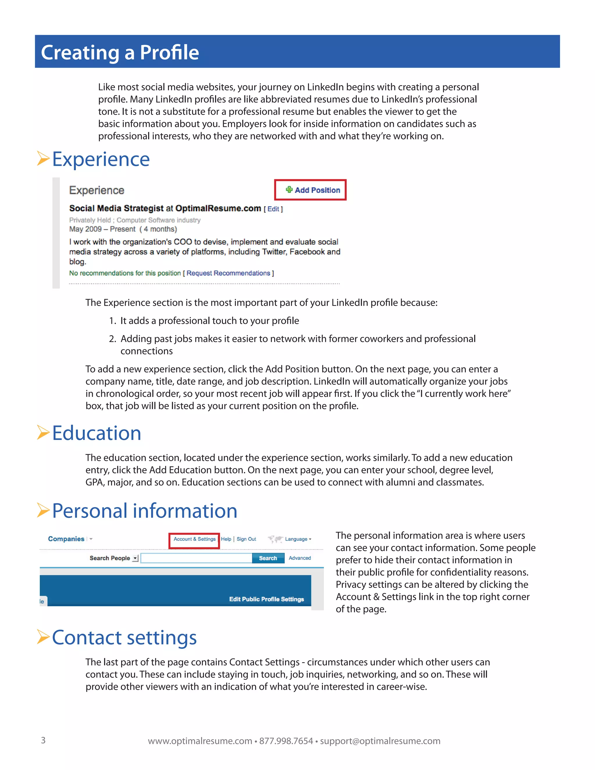 Creating a Profile
        Like most social media websites, your journey on LinkedIn begins with creating a personal
        profile. Many LinkedIn profiles are like abbreviated resumes due to LinkedIn’s professional
        tone. It is not a substitute for a professional resume but enables the viewer to get the
        basic information about you. Employers look for inside information on candidates such as
        professional interests, who they are networked with and what they’re working on.

Experience




     The Experience section is the most important part of your LinkedIn profile because:
          1. It adds a professional touch to your profile
          2. Adding past jobs makes it easier to network with former coworkers and professional
             connections
     To add a new experience section, click the Add Position button. On the next page, you can enter a
     company name, title, date range, and job description. LinkedIn will automatically organize your jobs
     in chronological order, so your most recent job will appear first. If you click the “I currently work here”
     box, that job will be listed as your current position on the profile.


Education
     The education section, located under the experience section, works similarly. To add a new education
     entry, click the Add Education button. On the next page, you can enter your school, degree level,
     GPA, major, and so on. Education sections can be used to connect with alumni and classmates.


Personal information
                                                                   The personal information area is where users
                                                                   can see your contact information. Some people
                                                                   prefer to hide their contact information in
                                                                   their public profile for confidentiality reasons.
                                                                   Privacy settings can be altered by clicking the
                                                                   Account & Settings link in the top right corner
                                                                   of the page.


Contact settings
     The last part of the page contains Contact Settings - circumstances under which other users can
     contact you. These can include staying in touch, job inquiries, networking, and so on. These will
     provide other viewers with an indication of what you’re interested in career-wise.




3                   www.optimalresume.com • 877.998.7654 • support@optimalresume.com
 