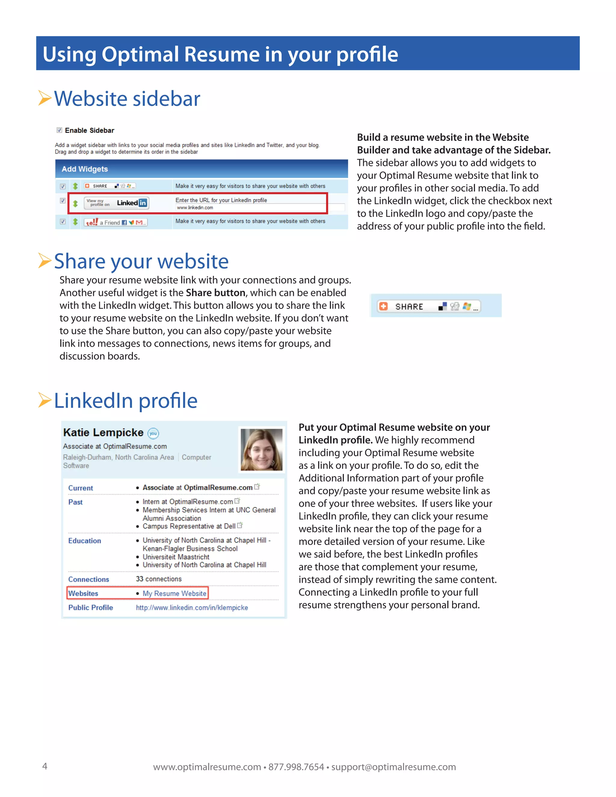 Using Optimal Resume in your profile

Website sidebar
                                                                          Build a resume website in the Website
                                                                          Builder and take advantage of the Sidebar.
                                                                          The sidebar allows you to add widgets to
                                                                          your Optimal Resume website that link to
                                                                          your profiles in other social media. To add
                                                                          the LinkedIn widget, click the checkbox next
                                                                          to the LinkedIn logo and copy/paste the
                                                                      !   address of your public profile into the field.


Share your website
    Share your resume website link with your connections and groups.
    Another useful widget is the Share button, which can be enabled
    with the LinkedIn widget. This button allows you to share the link
    to your resume website on the LinkedIn website. If you don’t want
    to use the Share button, you can also copy/paste your website
    link into messages to connections, news items for groups, and
    discussion boards.



LinkedIn profile
                                                           Put your Optimal Resume website on your
                                                           LinkedIn profile. We highly recommend
                                                           including your Optimal Resume website
                                                           as a link on your profile. To do so, edit the
                                                           Additional Information part of your profile
                                                           and copy/paste your resume website link as
                                                           one of your three websites. If users like your
                                                           LinkedIn profile, they can click your resume
                                                           website link near the top of the page for a
                                                           more detailed version of your resume. Like
                                                           we said before, the best LinkedIn profiles
                                                           are those that complement your resume,
                                                           instead of simply rewriting the same content.
                                                           Connecting a LinkedIn profile to your full
                                                           resume strengthens your personal brand.
                                                       !




4                        www.optimalresume.com • 877.998.7654 • support@optimalresume.com
 