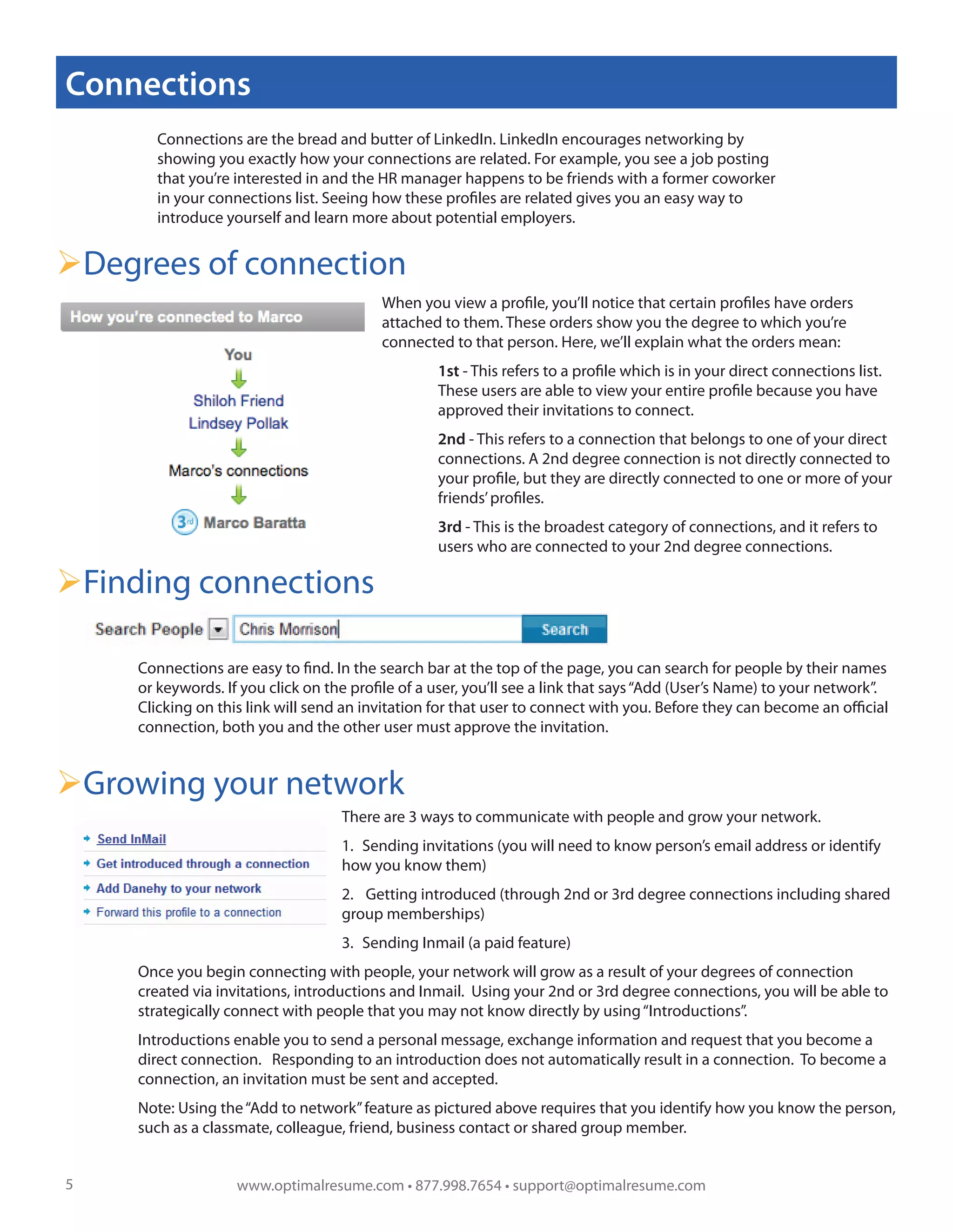Connections
       Connections are the bread and butter of LinkedIn. LinkedIn encourages networking by
       showing you exactly how your connections are related. For example, you see a job posting
       that you’re interested in and the HR manager happens to be friends with a former coworker
       in your connections list. Seeing how these profiles are related gives you an easy way to
       introduce yourself and learn more about potential employers.


Degrees of connection
                                          When you view a profile, you’ll notice that certain profiles have orders
                                          attached to them. These orders show you the degree to which you’re
                                          connected to that person. Here, we’ll explain what the orders mean:
                                                   1st - This refers to a profile which is in your direct connections list.
                                                   These users are able to view your entire profile because you have
                                                   approved their invitations to connect.
                                                   2nd - This refers to a connection that belongs to one of your direct
                                                   connections. A 2nd degree connection is not directly connected to
                                                   your profile, but they are directly connected to one or more of your
                                                   friends’ profiles.
                                                   3rd - This is the broadest category of connections, and it refers to
                                                   users who are connected to your 2nd degree connections.

Finding connections

     Connections are easy to find. In the search bar at the top of the page, you can search for people by their names
     or keywords. If you click on the profile of a user, you’ll see a link that says “Add (User’s Name) to your network”.
     Clicking on this link will send an invitation for that user to connect with you. Before they can become an official
     connection, both you and the other user must approve the invitation.


Growing your network
                                    There are 3 ways to communicate with people and grow your network.
                                    1. Sending invitations (you will need to know person’s email address or identify
                                    how you know them)
                                    2. Getting introduced (through 2nd or 3rd degree connections including shared
                                    group memberships)
                                    3. Sending Inmail (a paid feature)
     Once you begin connecting with people, your network will grow as a result of your degrees of connection
     created via invitations, introductions and Inmail. Using your 2nd or 3rd degree connections, you will be able to
     strategically connect with people that you may not know directly by using “Introductions”.
     Introductions enable you to send a personal message, exchange information and request that you become a
     direct connection. Responding to an introduction does not automatically result in a connection. To become a
     connection, an invitation must be sent and accepted.
     Note: Using the “Add to network” feature as pictured above requires that you identify how you know the person,
     such as a classmate, colleague, friend, business contact or shared group member.


5                   www.optimalresume.com • 877.998.7654 • support@optimalresume.com
 