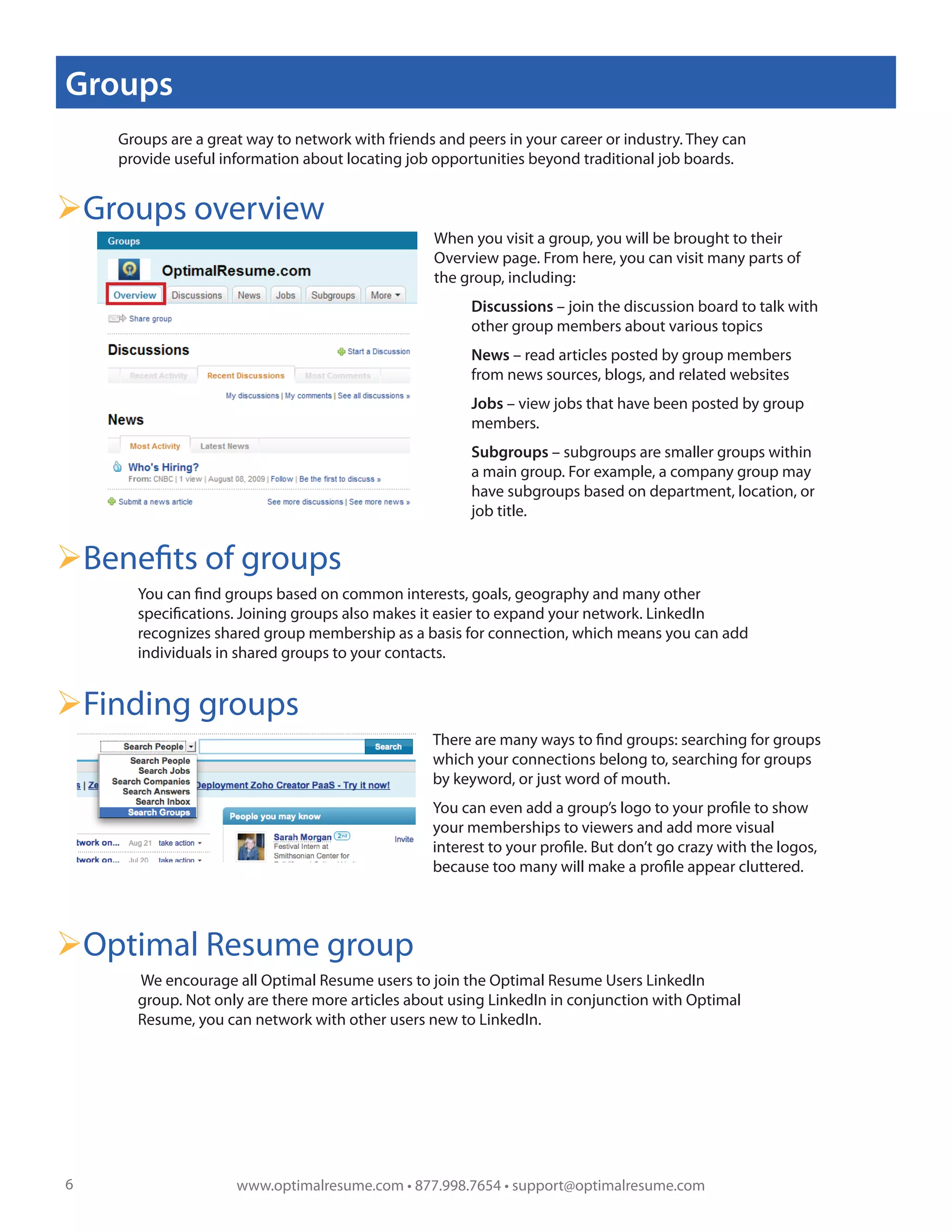 Groups
    Groups are a great way to network with friends and peers in your career or industry. They can
    provide useful information about locating job opportunities beyond traditional job boards.


Groups overview
                                                    When you visit a group, you will be brought to their
                                                    Overview page. From here, you can visit many parts of
                                                    the group, including:
                                                          Discussions – join the discussion board to talk with
                                                          other group members about various topics
                                                          News – read articles posted by group members
                                                          from news sources, blogs, and related websites
                                                          Jobs – view jobs that have been posted by group
                                                          members.
                                                          Subgroups – subgroups are smaller groups within
                                                          a main group. For example, a company group may
                                                          have subgroups based on department, location, or
                                                !         job title.


Benefits of groups
      You can find groups based on common interests, goals, geography and many other
      specifications. Joining groups also makes it easier to expand your network. LinkedIn
      recognizes shared group membership as a basis for connection, which means you can add
      individuals in shared groups to your contacts.


Finding groups
                                                    There are many ways to find groups: searching for groups
                                                    which your connections belong to, searching for groups
                                                    by keyword, or just word of mouth.
                                                    You can even add a group’s logo to your profile to show
                                                    your memberships to viewers and add more visual
                                                    interest to your profile. But don’t go crazy with the logos,
                                                    because too many will make a profile appear cluttered.




Optimal Resume group
      We encourage all Optimal Resume users to join the Optimal Resume Users LinkedIn
      group. Not only are there more articles about using LinkedIn in conjunction with Optimal
      Resume, you can network with other users new to LinkedIn.




6                    www.optimalresume.com • 877.998.7654 • support@optimalresume.com
 