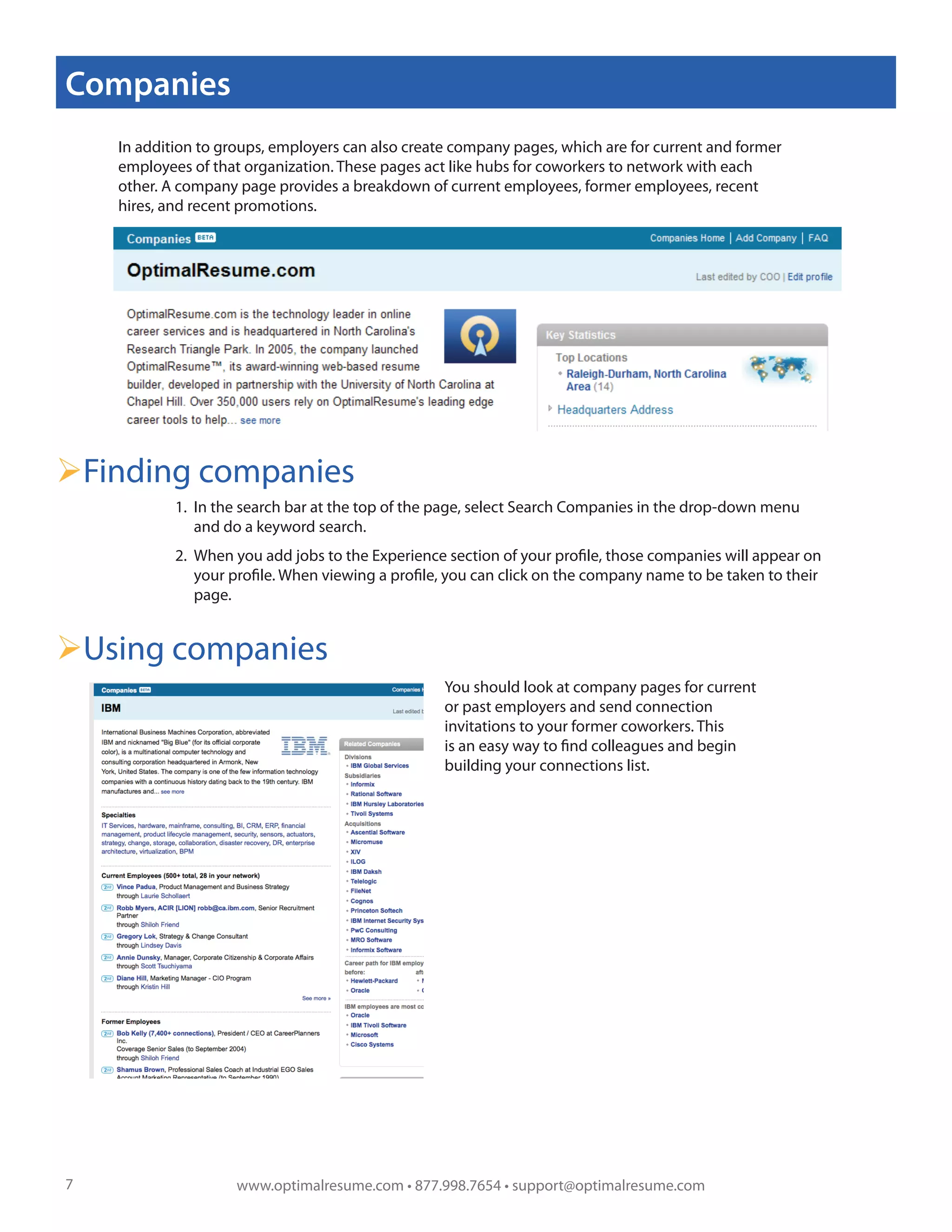 Companies
    In addition to groups, employers can also create company pages, which are for current and former
    employees of that organization. These pages act like hubs for coworkers to network with each
    other. A company page provides a breakdown of current employees, former employees, recent
    hires, and recent promotions.




                                                                                                              !

Finding companies
            1. In the search bar at the top of the page, select Search Companies in the drop-down menu
               and do a keyword search.
            2. When you add jobs to the Experience section of your profile, those companies will appear on
               your profile. When viewing a profile, you can click on the company name to be taken to their
               page.


Using companies
                                                   You should look at company pages for current
                                                   or past employers and send connection
                                                   invitations to your former coworkers. This
                                                   is an easy way to find colleagues and begin
                                                   building your connections list.




7                    www.optimalresume.com • 877.998.7654 • support@optimalresume.com
 