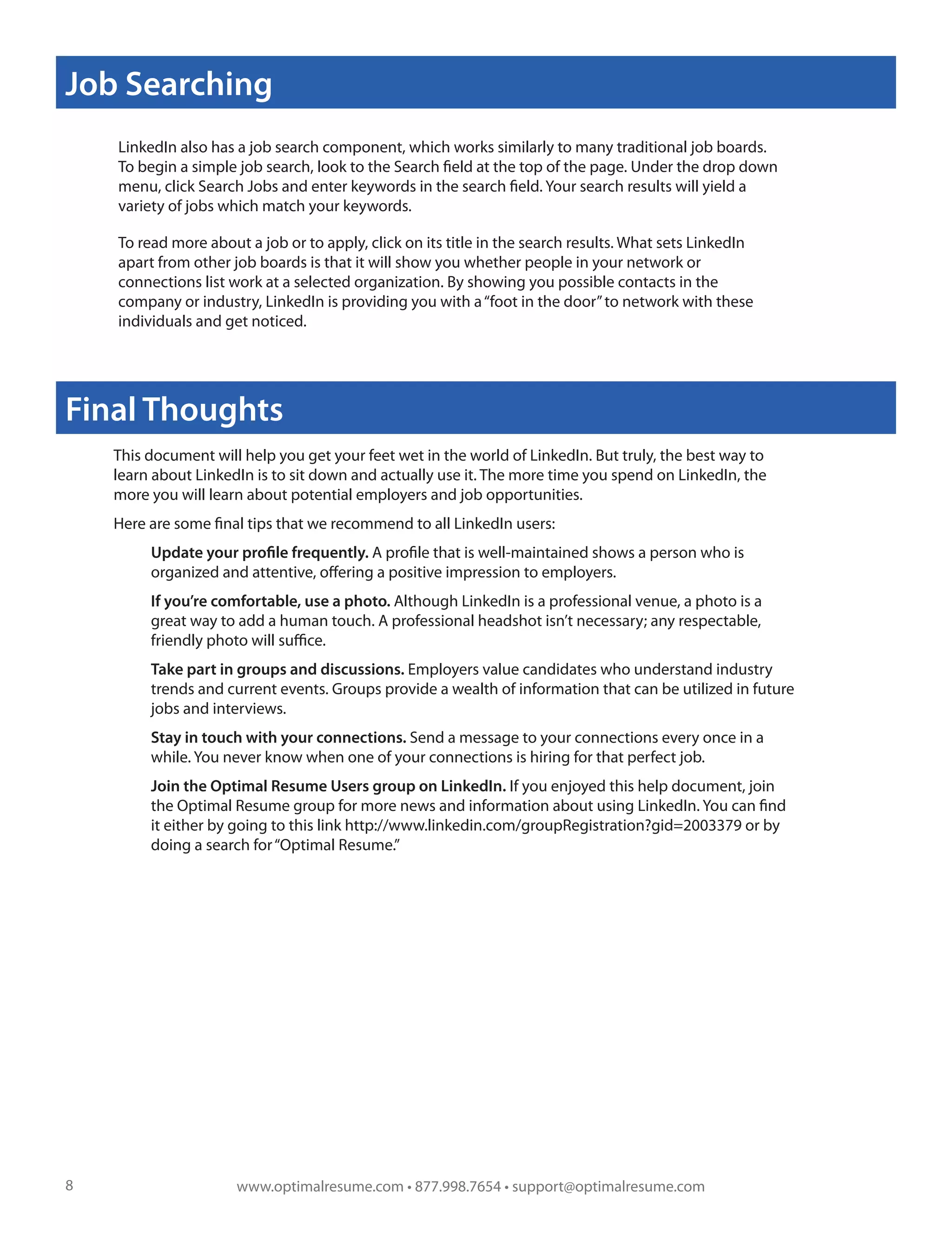 Job Searching
    LinkedIn also has a job search component, which works similarly to many traditional job boards.
    To begin a simple job search, look to the Search field at the top of the page. Under the drop down
    menu, click Search Jobs and enter keywords in the search field. Your search results will yield a
    variety of jobs which match your keywords.

    To read more about a job or to apply, click on its title in the search results. What sets LinkedIn
    apart from other job boards is that it will show you whether people in your network or
    connections list work at a selected organization. By showing you possible contacts in the
    company or industry, LinkedIn is providing you with a “foot in the door” to network with these
    individuals and get noticed.




Final Thoughts
    This document will help you get your feet wet in the world of LinkedIn. But truly, the best way to
    learn about LinkedIn is to sit down and actually use it. The more time you spend on LinkedIn, the
    more you will learn about potential employers and job opportunities.
    Here are some final tips that we recommend to all LinkedIn users:
         Update your profile frequently. A profile that is well-maintained shows a person who is
         organized and attentive, offering a positive impression to employers.
         If you’re comfortable, use a photo. Although LinkedIn is a professional venue, a photo is a
         great way to add a human touch. A professional headshot isn’t necessary; any respectable,
         friendly photo will suffice.
         Take part in groups and discussions. Employers value candidates who understand industry
         trends and current events. Groups provide a wealth of information that can be utilized in future
         jobs and interviews.
         Stay in touch with your connections. Send a message to your connections every once in a
         while. You never know when one of your connections is hiring for that perfect job.
         Join the Optimal Resume Users group on LinkedIn. If you enjoyed this help document, join
         the Optimal Resume group for more news and information about using LinkedIn. You can find
         it either by going to this link http://www.linkedin.com/groupRegistration?gid=2003379 or by
         doing a search for “Optimal Resume.”




8                     www.optimalresume.com • 877.998.7654 • support@optimalresume.com
 