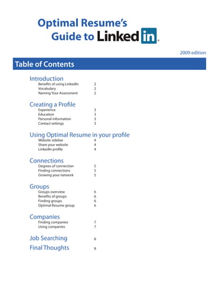 Optimal Resume’s
         Guide to
                                           2009 edition

Table of Contents
    Introduction
       Benefits of using LinkedIn   2
       Vocabulary                   2
       Naming Your Assessment       2


    Creating a Profile
       Experience                   3
       Education                    3
       Personal information         3
       Contact settings             3


    Using Optimal Resume in your profile
       Website sidebar              4
       Share your website           4
       LinkedIn profile             4


    Connections
       Degrees of connection        5
       Finding connections          5
       Growing your network         5


    Groups
       Groups overview              6
       Benefits of groups           6
       Finding groups               6
       Optimal Resume group         6


    Companies
       Finding companies            7
       Using companies              7


    Job Searching                   8

    Final Thoughts                  8
 