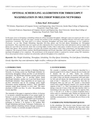 IJRET: International Journal of Research in Engineering and Technology eISSN: 2319-1163 | pISSN: 2321-7308
__________________________________________________________________________________________
Volume: 03 Issue: 05 | May-2014, Available @ http://www.ijret.org 554
OPTIMAL SCHEDULING ALGORITHM FOR THROUGHPUT
MAXIMIZATION IN MULTIHOP WIRELESS NETWORKS
S. Daisy Rani1
, B.Sivasankar2
1
PG Scholar, Department of Computer Science and Engineering, Anna University, Sardar Raja College of Engineering,
Tirunelveli, Tamil Nadu, India
2
Assistant Professor, Department of Computer Science and Engineering, Anna University, Sardar Raja College of
Engineering, Tirunelveli, Tamil Nadu, India
Abstract
In this paper, focus on designing a scheduling scheme for achieve maximum throughput. Although, it does not require per-flow or per-
destination information and also, this paper consider the problem of link scheduling in Multihop Wireless Networks under general
interference constraints. The main goal is to achieve maximum throughput and better delay performance at low complexity.
Previously, we use Max Weight Scheduling Algorithm (Per-Hop Queue and Per-Link Queue Scheduling) for Throughput
maximization. These algorithms does not require per-flow information but it need local hop count information and use simple data
Queue for each link in the network. Some time occurring buffer overflow (that is data queue overflow) because each link maintain
simple data Queue. Our proposed scheme overcomes this problem and produces better delay performance and throughput at low
complexity. Our proposed scheme combines MaxWeightScheduling and Greedy Algorithm, which reduce buffer overflow and achieve
maximum throughput at low complexity. The performance of the proposed scheme is analyzed by various setting NS2 simulation.
Prove that proposed scheme is optimal one and produce efficient throughput at low complexity.
Keywords: Max Weight Scheduling, Throughput, Scheduling, Per-Hop Queue Scheduling, Per-Link Queue Scheduling,
Greedy Algorithm, hop count information, buffer overflow, without per-flow information.
-----------------------------------------------------------------------***----------------------------------------------------------------------
1. INTRODUCTION
Link Scheduling is the major problem in Multihop Wireless
Networks. In existing system use MaxWeight Scheduler for
maximizing throughput without per-flow or per-destination
information. The MaxWeight Scheduler includes queue based
algorithms as follows, one is per-Hop Queue based
MaxWeight Scheduler, another one is per-Link Queue based
MaxWeight Scheduler. These algorithms do not require any
per-flow information and do not exchange queue length
information among neighboring nodes[1]. These algorithms
maintain simple queue structure in every node. The major
drawback is buffer over flow. To solve this problem using
Greedy algorithm.
The remainder of the paper is organized as follows. In Section
2, we present a detailed description of our system model. In
Section 3, we prove throughput optimality of HQ-MWS. We
show throughput optimality of PLQ-MWS and FLQ-MWS in
Section 4. We show that better Throughput of Greedy
techniques in Section 5. In Section 6, we combine Max
Weight Scheduling and Greedy Techniques. Furthermore, we
evaluate different scheduling schemes through simulations in
Section 7. Finally, we conclude our paper in Section 8.
2. SYSTEM MODEL
We consider a multihop wireless network described by a
directed graph G=(V,E), where V denotes the set of nodes and
E denotes the set of links. Nodes are wireless
transmitters/receivers, and links are wireless channels between
two nodes if they can directly communicate with each other.
Let b(l) and e(l) denote the transmitting node and receiving
node of link l = (b(l),e(l)) ε E , respectively. Note that we
distinguish links (i,j) and (j,i). We assume a time-slotted
system with a single frequency channel. Let cl denote the link
capacity of link l , i.e., link l can transmit at most cl packets
during a time-slot if none of the links that interfere with l is
transmitting at the same time. We assume unit capacity links,
i.e.cl =1 for all l ε E. A flow is a stream of packets from a
source node to a destination node. Packets are injected at the
source and traverse multiple links to the destination via
multihop communications. Let S denote the set of flows in the
network.
3. SCHEDULING WITH PER-HOP QUEUES
In this scheduling, first discover routes between source and
destination nodes. Then, to determine the hop count values
for every routes. After that, select the small hop count value
 