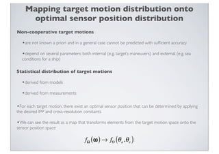 Mapping target motion distribution onto
     optimal sensor position distribution
Non-cooperative target motions

   •are not known a priori and in a general case cannot be predicted with sufﬁcient accuracy
   •depend on several parameters: both internal (e.g. target’s maneuvers) and external (e.g. sea
   conditions for a ship)

Statistical distribution of target motions

  •derived from models
  •derived from measurements

•For each target motion, there exist an optimal sensor position that can be determined by applying
the desired IPP and cross-resolution constaints

•We can see the result as a map that transforms elements from the target motion space onto the
sensor position space

                                      fΩ ( ω ) → fΘ (θ a ,θ e )
 