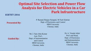 Optimal Site Selection and Power Flow
Analysis for Electric Vehicles in a Car
Park Infrastructure
P. Ramani Ranjan Senapati, M.Tech Scholar
Dept. of Electronics and Control
SRM University
Chennai, India
Presented By:
Mr. J. Sam Jeba Kumar
Asst. Prof.,
Dept. of Instrumentation
and Control
SRM University
Chennai, India
Dr. A. Vimala Juliet
Prof. and Head,
Dept. of Electronics
and Instrumentation
SRM University
Chennai, India
Guided By:
ICIETET-2016
 