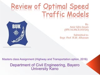 Review of Optimal Speed
Traffic Models
By:
Amir Idris Imam
(SPS/16/MCE/00026)
Submitted to:
Engr. Prof. H.M. Alhassan
Masters class Assignment (Highway and Transportation option, 2016)
Department of Civil Engineering, Bayero
University Kano
 