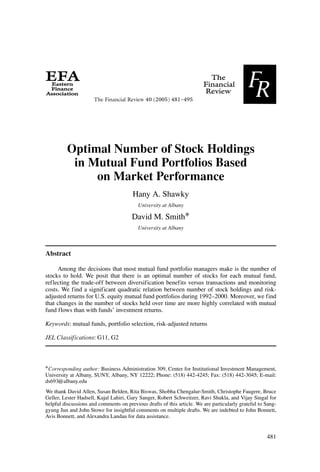 The Financial Review 40 (2005) 481--495




         Optimal Number of Stock Holdings
          in Mutual Fund Portfolios Based
              on Market Performance
                                        Hany A. Shawky
                                          University at Albany

                                       David M. Smith∗
                                          University at Albany



Abstract

     Among the decisions that most mutual fund portfolio managers make is the number of
stocks to hold. We posit that there is an optimal number of stocks for each mutual fund,
reflecting the trade-off between diversification benefits versus transactions and monitoring
costs. We find a significant quadratic relation between number of stock holdings and risk-
adjusted returns for U.S. equity mutual fund portfolios during 1992–2000. Moreover, we find
that changes in the number of stocks held over time are more highly correlated with mutual
fund flows than with funds’ investment returns.

Keywords: mutual funds, portfolio selection, risk-adjusted returns

JEL Classifications: G11, G2



∗ Corresponding author: Business Administration 309, Center for Institutional Investment Management,
University at Albany, SUNY, Albany, NY 12222; Phone: (518) 442-4245; Fax: (518) 442-3045; E-mail:
ds693@albany.edu
We thank David Allen, Susan Belden, Rita Biswas, Shobha Chengalur-Smith, Christophe Faugere, Bruce
Geller, Lester Hadsell, Kajal Lahiri, Gary Sanger, Robert Schweitzer, Ravi Shukla, and Vijay Singal for
helpful discussions and comments on previous drafts of this article. We are particularly grateful to Sang-
gyung Jun and John Stowe for insightful comments on multiple drafts. We are indebted to John Bonnett,
Avis Bonnett, and Alexandra Landau for data assistance.


                                                                                                     481
 