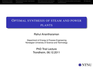 I NTRODUCTION   T HERMODYNAMIC METHODS   O PTIMIZATION METHODS   C ARBON CONSTRAINED SCENARIO   S UMMARY




            O PTIMAL SYNTHESIS OF STEAM AND POWER
                                            PLANTS


                                     Rahul Anantharaman

                            Department of Energy & Process Engineering
                           Norwegian University of Science and Technology


                                       PhD Trial Lecture
                                    Trondheim, 06.12.2011
 