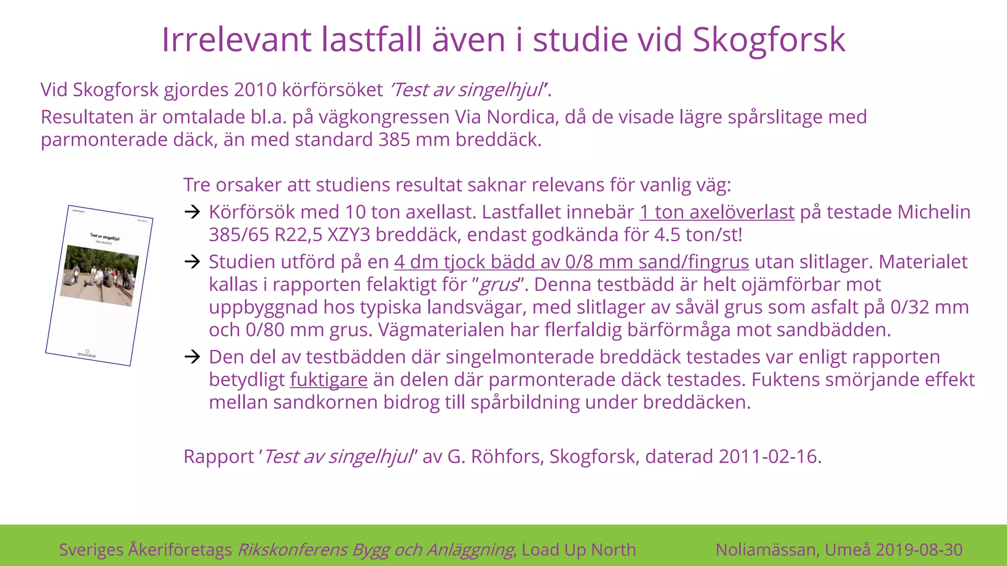 Irrelevant lastfall även i studie vid Skogforsk
Sveriges Åkeriföretags Rikskonferens Bygg och Anläggning, Load Up North Noliamässan, Umeå 2019-08-30
Vid Skogforsk gjordes 2010 körförsöket ’Test av singelhjul’’.
Resultaten är omtalade bl.a. på vägkongressen Via Nordica, då de visade lägre spårslitage med
parmonterade däck, än med standard 385 mm breddäck.
Tre orsaker att studiens resultat saknar relevans för vanlig väg:
→ Körförsök med 10 ton axellast. Lastfallet innebär 1 ton axelöverlast på testade Michelin
385/65 R22,5 XZY3 breddäck, endast godkända för 4.5 ton/st!
→ Studien utförd på en 4 dm tjock bädd av 0/8 mm sand/fingrus utan slitlager. Materialet
kallas i rapporten felaktigt för ”grus”. Denna testbädd är helt ojämförbar mot
uppbyggnad hos typiska landsvägar, med slitlager av såväl grus som asfalt på 0/32 mm
och 0/80 mm grus. Vägmaterialen har flerfaldig bärförmåga mot sandbädden.
→ Den del av testbädden där singelmonterade breddäck testades var enligt rapporten
betydligt fuktigare än delen där parmonterade däck testades. Fuktens smörjande effekt
mellan sandkornen bidrog till spårbildning under breddäcken.
Rapport ’Test av singelhjul” av G. Röhfors, Skogforsk, daterad 2011-02-16.
 