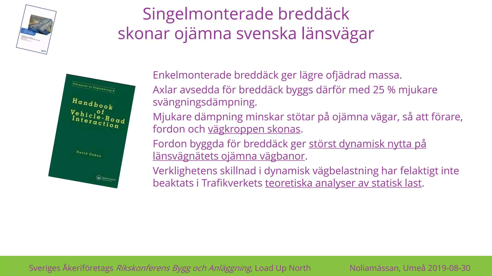 Singelmonterade breddäck
skonar ojämna svenska länsvägar
Sveriges Åkeriföretags Rikskonferens Bygg och Anläggning, Load Up North Noliamässan, Umeå 2019-08-30
Enkelmonterade breddäck ger lägre ofjädrad massa.
Axlar avsedda för breddäck byggs därför med 25 % mjukare
svängningsdämpning.
Mjukare dämpning minskar stötar på ojämna vägar, så att förare,
fordon och vägkroppen skonas.
Fordon byggda för breddäck ger störst dynamisk nytta på
länsvägnätets ojämna vägbanor.
Verklighetens skillnad i dynamisk vägbelastning har felaktigt inte
beaktats i Trafikverkets teoretiska analyser av statisk last.
 