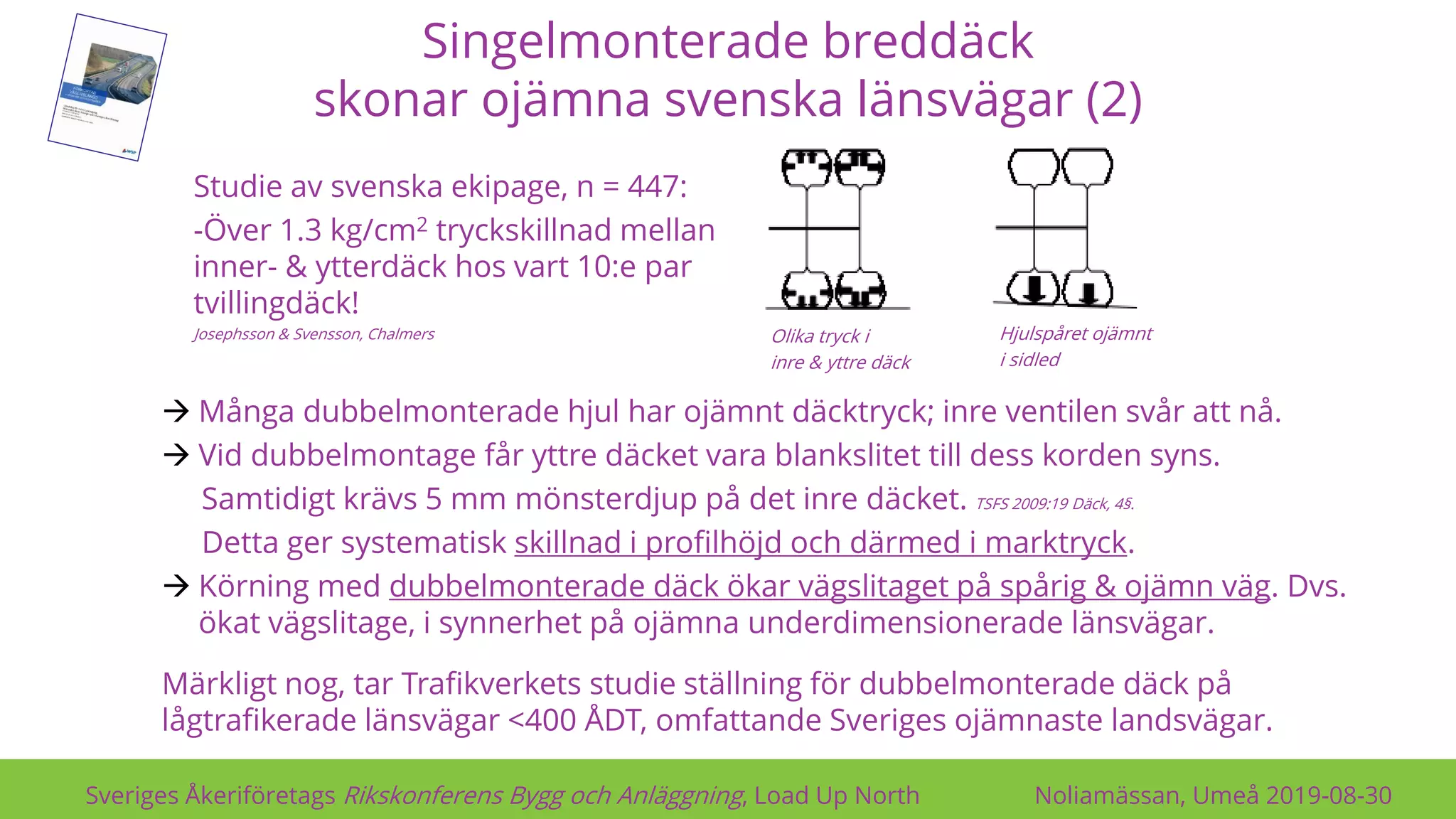Singelmonterade breddäck
skonar ojämna svenska länsvägar (2)
Sveriges Åkeriföretags Rikskonferens Bygg och Anläggning, Load Up North Noliamässan, Umeå 2019-08-30
Olika tryck i
inre & yttre däck
Hjulspåret ojämnt
i sidled
→ Många dubbelmonterade hjul har ojämnt däcktryck; inre ventilen svår att nå.
→ Vid dubbelmontage får yttre däcket vara blankslitet till dess korden syns.
Samtidigt krävs 5 mm mönsterdjup på det inre däcket. TSFS 2009:19 Däck, 4§.
Detta ger systematisk skillnad i profilhöjd och därmed i marktryck.
→ Körning med dubbelmonterade däck ökar vägslitaget på spårig & ojämn väg. Dvs.
ökat vägslitage, i synnerhet på ojämna underdimensionerade länsvägar.
Märkligt nog, tar Trafikverkets studie ställning för dubbelmonterade däck på
lågtrafikerade länsvägar <400 ÅDT, omfattande Sveriges ojämnaste landsvägar.
Studie av svenska ekipage, n = 447:
-Över 1.3 kg/cm2 tryckskillnad mellan
inner- & ytterdäck hos vart 10:e par
tvillingdäck!
Josephsson & Svensson, Chalmers
 