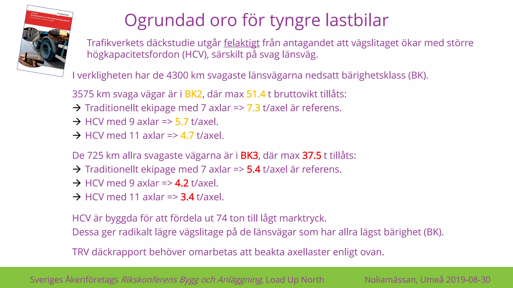 Ogrundad oro för tyngre lastbilar
Sveriges Åkeriföretags Rikskonferens Bygg och Anläggning, Load Up North Noliamässan, Umeå 2019-08-30
HCV är byggda för att fördela ut 74 ton till lågt marktryck.
Dessa ger radikalt lägre vägslitage på de länsvägar som har allra lägst bärighet (BK).
TRV däckrapport behöver omarbetas att beakta axellaster enligt ovan.
3575 km svaga vägar är i BK2, där max 51.4 t bruttovikt tillåts:
→ Traditionellt ekipage med 7 axlar => 7.3 t/axel är referens.
→ HCV med 9 axlar => 5.7 t/axel.
→ HCV med 11 axlar => 4.7 t/axel.
De 725 km allra svagaste vägarna är i BK3, där max 37.5 t tillåts:
→ Traditionellt ekipage med 7 axlar => 5.4 t/axel är referens.
→ HCV med 9 axlar => 4.2 t/axel.
→ HCV med 11 axlar => 3.4 t/axel.
I verkligheten har de 4300 km svagaste länsvägarna nedsatt bärighetsklass (BK).
Trafikverkets däckstudie utgår felaktigt från antagandet att vägslitaget ökar med större
högkapacitetsfordon (HCV), särskilt på svag länsväg.
 