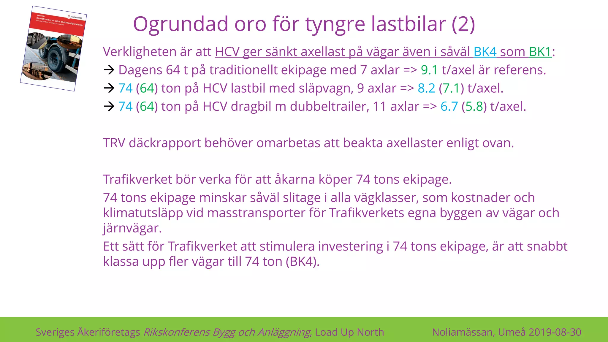 Ogrundad oro för tyngre lastbilar (2)
Sveriges Åkeriföretags Rikskonferens Bygg och Anläggning, Load Up North Noliamässan, Umeå 2019-08-30
Verkligheten är att HCV ger sänkt axellast på vägar även i såväl BK4 som BK1:
→ Dagens 64 t på traditionellt ekipage med 7 axlar => 9.1 t/axel är referens.
→ 74 (64) ton på HCV lastbil med släpvagn, 9 axlar => 8.2 (7.1) t/axel.
→ 74 (64) ton på HCV dragbil m dubbeltrailer, 11 axlar => 6.7 (5.8) t/axel.
TRV däckrapport behöver omarbetas att beakta axellaster enligt ovan.
Trafikverket bör verka för att åkarna köper 74 tons ekipage.
74 tons ekipage minskar såväl slitage i alla vägklasser, som kostnader och
klimatutsläpp vid masstransporter för Trafikverkets egna byggen av vägar och
järnvägar.
Ett sätt för Trafikverket att stimulera investering i 74 tons ekipage, är att snabbt
klassa upp fler vägar till 74 ton (BK4).
 
