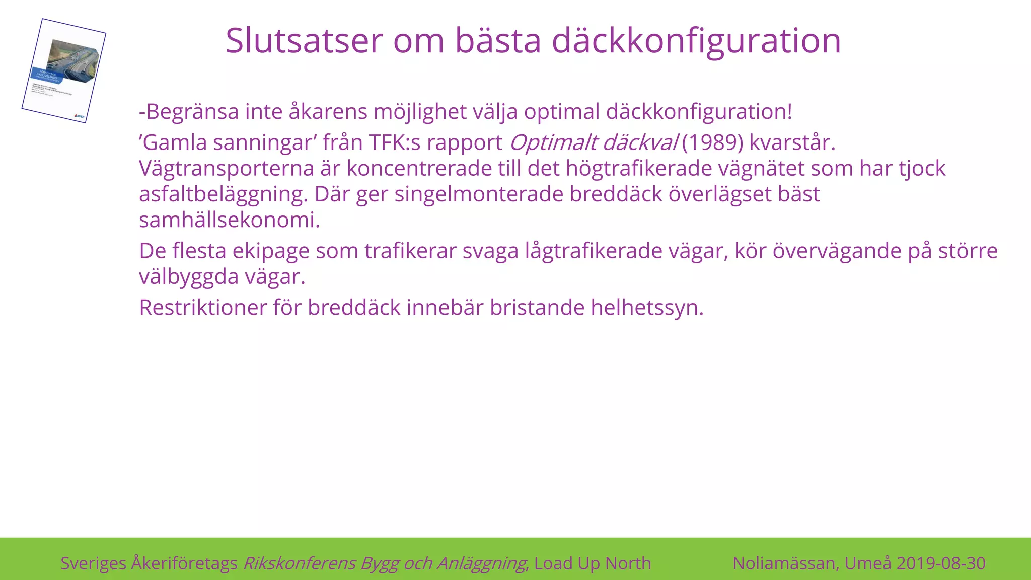 Slutsatser om bästa däckkonfiguration
Sveriges Åkeriföretags Rikskonferens Bygg och Anläggning, Load Up North Noliamässan, Umeå 2019-08-30
-Begränsa inte åkarens möjlighet välja optimal däckkonfiguration!
’Gamla sanningar’ från TFK:s rapport Optimalt däckval (1989) kvarstår.
Vägtransporterna är koncentrerade till det högtrafikerade vägnätet som har tjock
asfaltbeläggning. Där ger singelmonterade breddäck överlägset bäst
samhällsekonomi.
De flesta ekipage som trafikerar svaga lågtrafikerade vägar, kör övervägande på större
välbyggda vägar.
Restriktioner för breddäck innebär bristande helhetssyn.
 