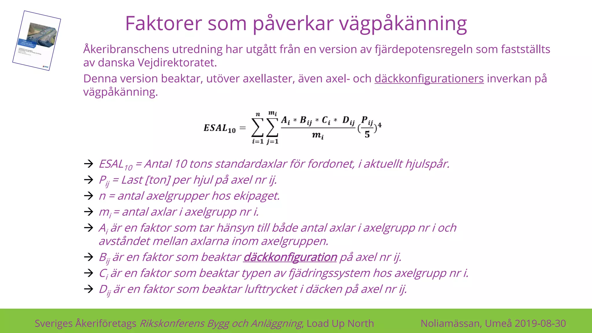 Faktorer som påverkar vägpåkänning
Sveriges Åkeriföretags Rikskonferens Bygg och Anläggning, Load Up North Noliamässan, Umeå 2019-08-30
Åkeribranschens utredning har utgått från en version av fjärdepotensregeln som fastställts
av danska Vejdirektoratet.
Denna version beaktar, utöver axellaster, även axel- och däckkonfigurationers inverkan på
vägpåkänning.
→ ESAL10 = Antal 10 tons standardaxlar för fordonet, i aktuellt hjulspår.
→ Pij = Last [ton] per hjul på axel nr ij.
→ n = antal axelgrupper hos ekipaget.
→ mi = antal axlar i axelgrupp nr i.
→ Ai är en faktor som tar hänsyn till både antal axlar i axelgrupp nr i och
avståndet mellan axlarna inom axelgruppen.
→ Bij är en faktor som beaktar däckkonfiguration på axel nr ij.
→ Ci är en faktor som beaktar typen av fjädringssystem hos axelgrupp nr i.
→ Dij är en faktor som beaktar lufttrycket i däcken på axel nr ij.
 