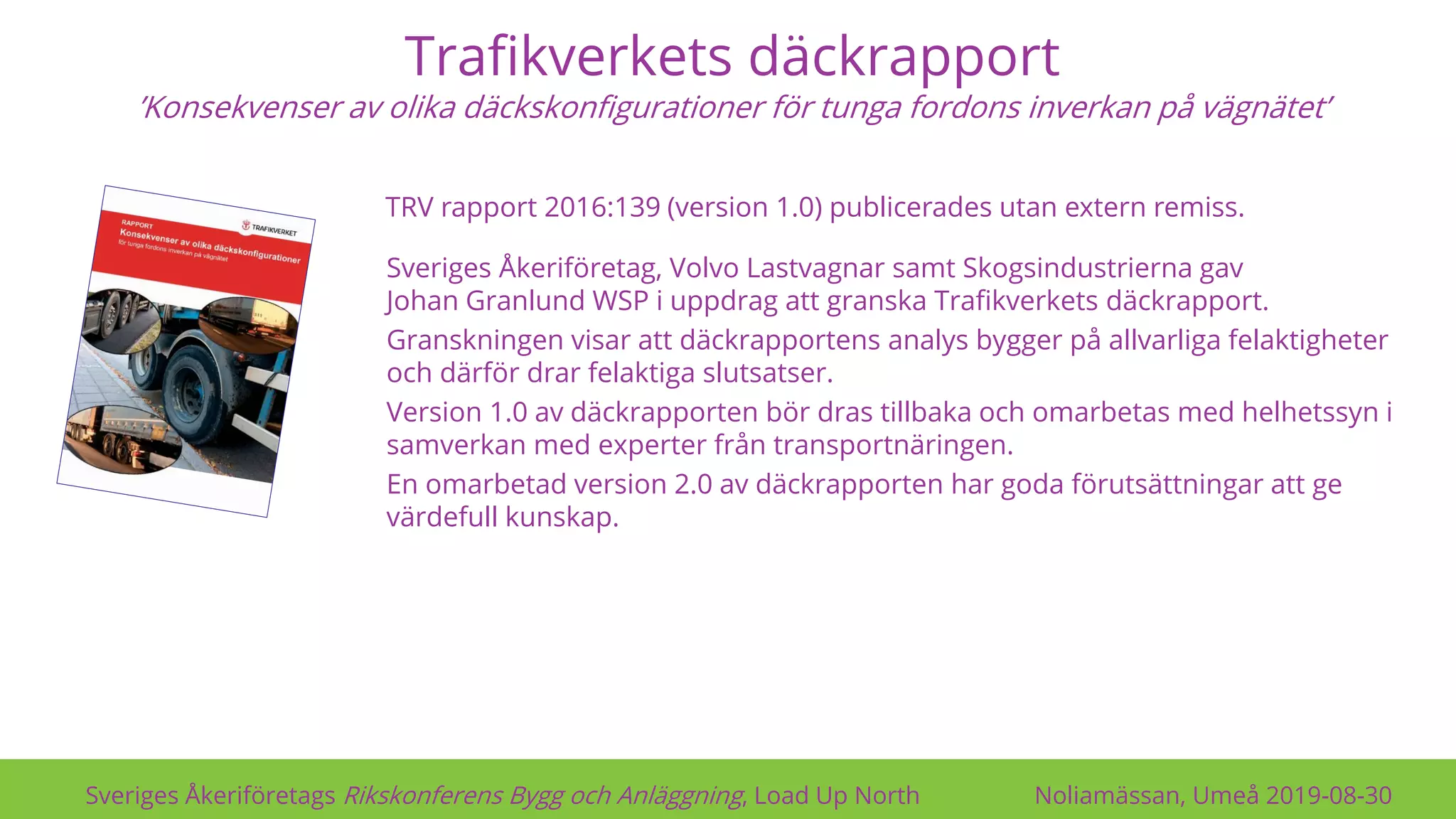 Trafikverkets däckrapport
’Konsekvenser av olika däckskonfigurationer för tunga fordons inverkan på vägnätet’
Sveriges Åkeriföretags Rikskonferens Bygg och Anläggning, Load Up North Noliamässan, Umeå 2019-08-30
Sveriges Åkeriföretag, Volvo Lastvagnar samt Skogsindustrierna gav
Johan Granlund WSP i uppdrag att granska Trafikverkets däckrapport.
Granskningen visar att däckrapportens analys bygger på allvarliga felaktigheter
och därför drar felaktiga slutsatser.
Version 1.0 av däckrapporten bör dras tillbaka och omarbetas med helhetssyn i
samverkan med experter från transportnäringen.
En omarbetad version 2.0 av däckrapporten har goda förutsättningar att ge
värdefull kunskap.
TRV rapport 2016:139 (version 1.0) publicerades utan extern remiss.
 