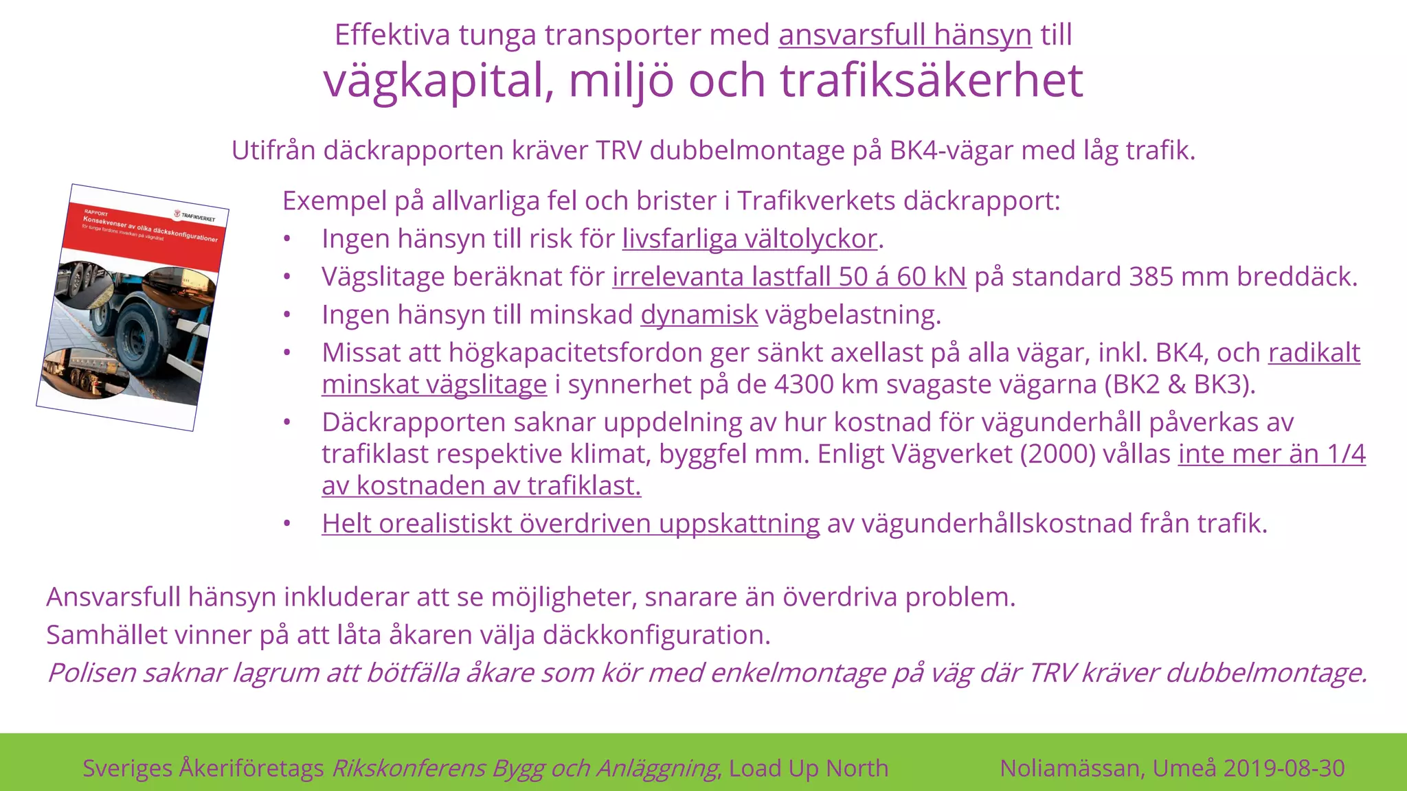Effektiva tunga transporter med ansvarsfull hänsyn till
vägkapital, miljö och trafiksäkerhet
Sveriges Åkeriföretags Rikskonferens Bygg och Anläggning, Load Up North Noliamässan, Umeå 2019-08-30
Exempel på allvarliga fel och brister i Trafikverkets däckrapport:
• Ingen hänsyn till risk för livsfarliga vältolyckor.
• Vägslitage beräknat för irrelevanta lastfall 50 á 60 kN på standard 385 mm breddäck.
• Ingen hänsyn till minskad dynamisk vägbelastning.
• Missat att högkapacitetsfordon ger sänkt axellast på alla vägar, inkl. BK4, och radikalt
minskat vägslitage i synnerhet på de 4300 km svagaste vägarna (BK2 & BK3).
• Däckrapporten saknar uppdelning av hur kostnad för vägunderhåll påverkas av
trafiklast respektive klimat, byggfel mm. Enligt Vägverket (2000) vållas inte mer än 1/4
av kostnaden av trafiklast.
• Helt orealistiskt överdriven uppskattning av vägunderhållskostnad från trafik.
Ansvarsfull hänsyn inkluderar att se möjligheter, snarare än överdriva problem.
Samhället vinner på att låta åkaren välja däckkonfiguration.
Polisen saknar lagrum att bötfälla åkare som kör med enkelmontage på väg där TRV kräver dubbelmontage.
Utifrån däckrapporten kräver TRV dubbelmontage på BK4-vägar med låg trafik.
 