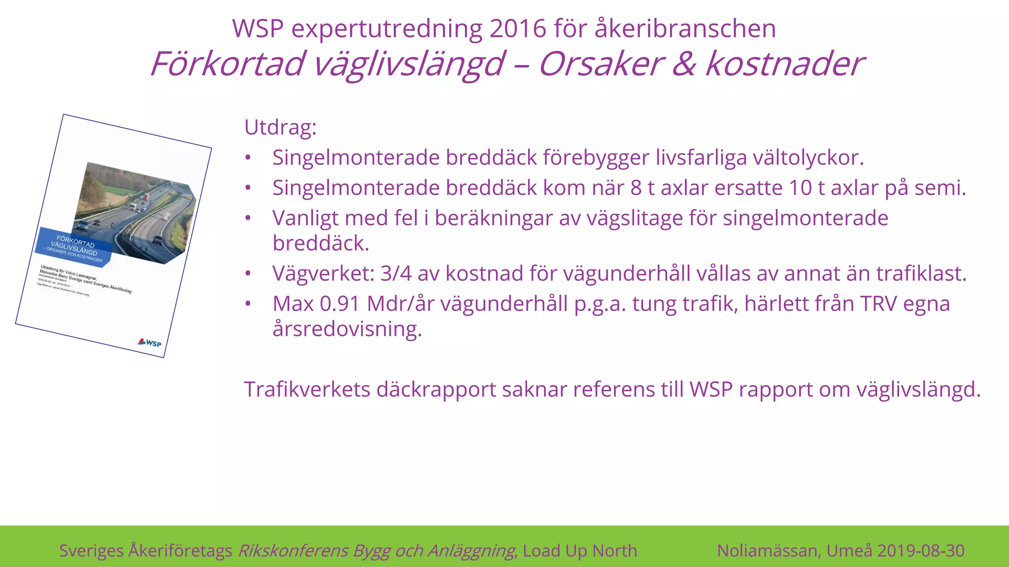 WSP expertutredning 2016 för åkeribranschen
Förkortad väglivslängd – Orsaker & kostnader
Sveriges Åkeriföretags Rikskonferens Bygg och Anläggning, Load Up North Noliamässan, Umeå 2019-08-30
Utdrag:
• Singelmonterade breddäck förebygger livsfarliga vältolyckor.
• Singelmonterade breddäck kom när 8 t axlar ersatte 10 t axlar på semi.
• Vanligt med fel i beräkningar av vägslitage för singelmonterade
breddäck.
• Vägverket: 3/4 av kostnad för vägunderhåll vållas av annat än trafiklast.
• Max 0.91 Mdr/år vägunderhåll p.g.a. tung trafik, härlett från TRV egna
årsredovisning.
Trafikverkets däckrapport saknar referens till WSP rapport om väglivslängd.
 