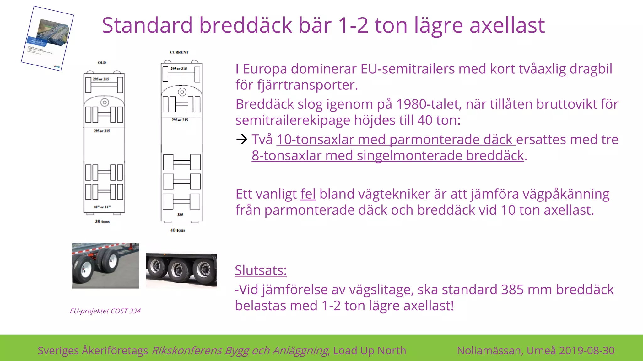 Standard breddäck bär 1-2 ton lägre axellast
Sveriges Åkeriföretags Rikskonferens Bygg och Anläggning, Load Up North Noliamässan, Umeå 2019-08-30
I Europa dominerar EU-semitrailers med kort tvåaxlig dragbil
för fjärrtransporter.
Breddäck slog igenom på 1980-talet, när tillåten bruttovikt för
semitrailerekipage höjdes till 40 ton:
→ Två 10-tonsaxlar med parmonterade däck ersattes med tre
8-tonsaxlar med singelmonterade breddäck.
Ett vanligt fel bland vägtekniker är att jämföra vägpåkänning
från parmonterade däck och breddäck vid 10 ton axellast.
EU-projektet COST 334
Slutsats:
-Vid jämförelse av vägslitage, ska standard 385 mm breddäck
belastas med 1-2 ton lägre axellast!
 
