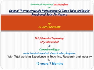 Presentation forthepositionof associateprofessor
on
Optimal Thermo Hydraulic Performance Of Three Sides Artificially
Roughened Solar Air Heaters
by
Dr.ASHWINIKUMAR
PhD(MechanicalEngineering)
NITJAMSHEDPUR
&
Currentlyworkingas
seniortechnicalconsultant at praxisvalues,Bengaluru
With Total working Experience in Teaching, Research and Industry
of
10 years 7 Months
 
