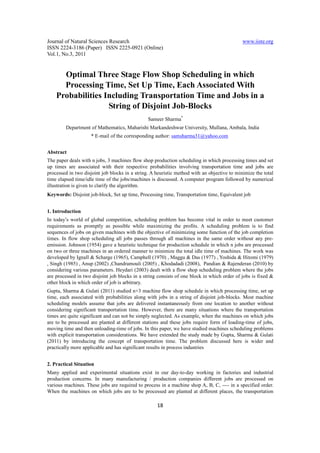 Journal of Natural Sciences Research                                                         www.iiste.org
ISSN 2224-3186 (Paper) ISSN 2225-0921 (Online)
Vol.1, No.3, 2011


      Optimal Three Stage Flow Shop Scheduling in which
      Processing Time, Set Up Time, Each Associated With
    Probabilities Including Transportation Time and Jobs in a
                   String of Disjoint Job-Blocks
                                                Sameer Sharma*
        Department of Mathematics, Maharishi Markandeshwar University, Mullana, Ambala, India
                    * E-mail of the corresponding author: samsharma31@yahoo.com


Abstract
The paper deals with n jobs, 3 machines flow shop production scheduling in which processing times and set
up times are associated with their respective probabilities involving transportation time and jobs are
processed in two disjoint job blocks in a string. A heuristic method with an objective to minimize the total
time elapsed time/idle time of the jobs/machines is discussed. A computer program followed by numerical
illustration is given to clarify the algorithm.
Keywords: Disjoint job-block, Set up time, Processing time, Transportation time, Equivalent job


1. Introduction
In today’s world of global competition, scheduling problem has become vital in order to meet customer
requirements as promptly as possible while maximizing the profits. A scheduling problem is to find
sequences of jobs on given machines with the objective of minimizing some function of the job completion
times. In flow shop scheduling all jobs passes through all machines in the same order without any pre-
emission. Johnson (1954) gave a heuristic technique for production schedule in which n jobs are processed
on two or three machines in an ordered manner to minimize the total idle time of machines. The work was
developed by Ignall & Scharge (1965), Camphell (1970) , Maggu & Das (1977) , Yoshida & Hitomi (1979)
, Singh (1985) , Anup (2002) ,Chandramouli (2005) , Khodadadi (2008), Pandian & Rajenderan (2010) by
considering various parameters. Heydari (2003) dealt with a flow shop scheduling problem where the jobs
are processed in two disjoint job blocks in a string consists of one block in which order of jobs is fixed &
other block in which order of job is arbitrary.
Gupta, Sharma & Gulati (2011) studied n×3 machine flow shop schedule in which processing time, set up
time, each associated with probabilities along with jobs in a string of disjoint job-blocks. Most machine
scheduling models assume that jobs are delivered instantaneously from one location to another without
considering significant transportation time. However, there are many situations where the transportation
times are quite significant and can not be simply neglected. As example, when the machines on which jobs
are to be processed are planted at different stations and these jobs require form of loading-time of jobs,
moving time and then unloading-time of jobs. In this paper, we have studied machines scheduling problems
with explicit transportation considerations. We have extended the study made by Gupta, Sharma & Gulati
(2011) by introducing the concept of transportation time. The problem discussed here is wider and
practically more applicable and has significant results in process industries


2. Practical Situation
Many applied and experimental situations exist in our day-to-day working in factories and industrial
production concerns. In many manufacturing / production companies different jobs are processed on
various machines. These jobs are required to process in a machine shop A, B, C, ---- in a specified order.
When the machines on which jobs are to be processed are planted at different places, the transportation

                                                    18
 
