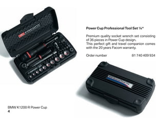 Power Cup Professional Tool Set ¼“

                        Premium quality socket wrench set consisting
                        of 36 pieces in Power Cup design.
                        This perfect gift and travel companion comes
                        with the 20 years Facom warranty.

                        Order number                 81 740 409 934




BMW K1200 R Power Cup
4
 