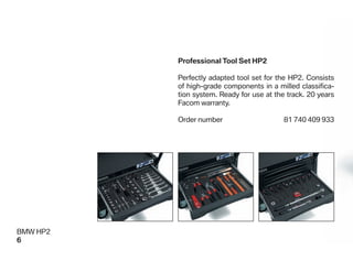 Professional Tool Set HP2

          Perfectly adapted tool set for the HP2. Consists
          of high-grade components in a milled classiﬁca-
          tion system. Ready for use at the track. 20 years
          Facom warranty.

          Order number                     81 740 409 933




BMW HP2
6
 
