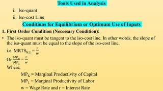 Tools Used in Analysis
i. Iso-quant
ii. Iso-cost Line
Conditions for Equilibrium or Optimum Use of Inputs
1. First Order Condition (Necessary Condition):
• The iso-quant must be tangent to the iso-cost line. In other words, the slope of
the iso-quant must be equal to the slope of the iso-cost line.
i.e. MRTSK,L =
𝑟
𝑤
Or
𝑀𝑃𝐾
𝑀𝑃𝐿
=
𝑟
𝑤
Where,
MPK = Marginal Productivity of Capital
MPL = Marginal Productivity of Labor
w = Wage Rate and r = Interest Rate
 