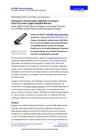 OPTIMAL System-Beratung:
Einfache Lösungen für das System-Management
PRESSEMELDUNG von OPTIMAL System-Beratung
faltmann PR | Öffentlichkeitsarbeit für IT-Unternehmen Sabine Faltmann
fon + 49.241.43 53 74 84 optimal@faltmann-pr.de
Abdruck kostenfrei. Wir freuen uns über ein Belegexemplar.
Weltneuheit: Extraschneller USB-Stick 3.0 Kanguru
FlashTrust immun gegen BadUSB-Attacken
Erster USB 3.0 Flash Drive mit Signatur und sicherer Firmware
von OPTIMAL System-Beratung ab Ende August lieferbar
Aachen, 26.08.2014.- OPTIMAL System-Beratung,
zertifizierter „International Channel Partner“ von
Kanguru, kündigt den weltweit ersten USB-Stick
3.0 an, der durch Signatur und sichere Firmware
vor BadUSB-Attacken schützt. Der Kanguru
FlashTrust ist für sicherheitsbewusste Anwender
und Organisationen eine einfache Alternative zu
hardware-verschlüsselten Lösungen.
Kanguru FlashTrust: Der
USB-Stick 3.0 ist immun
gegen BadUSB-Attacken.
Der amerikanische Hersteller Kanguru reagiert mit Kanguru FlashTrust auf die
sogenannten BadUSB-Attacken: Ihre Firmware kann nicht unautorisiert geän-
dert werden und ist dadurch nicht angreifbar. Im August 2014 war auf der
BlackHat-Konferenz in Las Vegas eine neue Klasse von Angriffen vorgestellt
worden, die von manipulierten USB-Geräten ausgeht. Die Firmware auf Sticks,
Smartphones und Tastaturen wird dabei verändert, um Kriminellen den Zugang
zu fremden Computern zu ermöglichen, wo sie Passwörter oder andere sensi-
ble Daten stehlen.
„Kanguru FlashTrust ist der erste USB-Stick, der nicht hardware-verschlüsselt
und dennoch vor BadUSB-Attacken sicher ist“, erklärt Bert Rheinbach, Ge-
schäftsführer von OPTIMAL System-Beratung. „Mit RSA-2048 Bit digital signiert
und mit sicherer Firmware macht er Verbraucher und Unternehmen immun
gegen das Risiko potentieller Angriffe.“ OPTIMAL System-Beratung aus Aachen
ist „Valued Kanguru International Channel Partner“ und distribuiert die FIPS-
zertifizierten USB-Sticks von Kanguru im deutschsprachigen Raum (D-A-CH).
Kanguru
Kanguru ist ein weltweit führender Hersteller von sicheren USB-Datenspeicher-
Lösungen. Mit Kanguru FlashTrust liefert der amerikanische Hersteller aus
Millis (Massachusetts) das erste USB 3.0 Flash Drive, das sichere Firmware
integriert hat, um gegen potentielle Risiken durch Attacken wie BadUSB gefeit
zu sein. Mit der digital signierten Firmware bietet der USB-Stick Verbrauchern
und Organisationen den Grad an sicherem Schutz, den sie typischerweise von
 