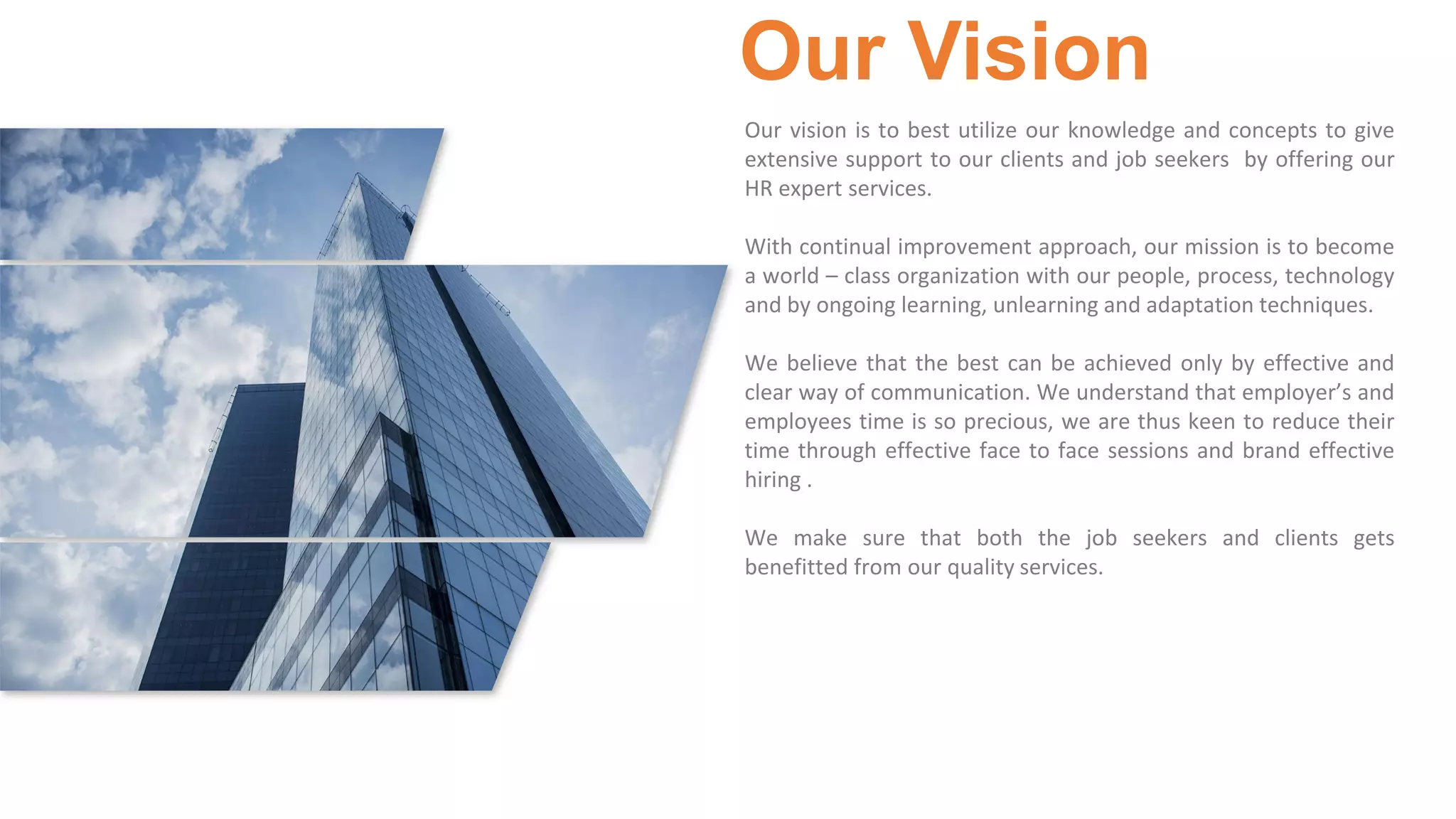 3
Our Vision
Our vision is to best utilize our knowledge and concepts to give
extensive support to our clients and job seekers by offering our
HR expert services.
With continual improvement approach, our mission is to become
a world – class organization with our people, process, technology
and by ongoing learning, unlearning and adaptation techniques.
We believe that the best can be achieved only by effective and
clear way of communication. We understand that employer’s and
employees time is so precious, we are thus keen to reduce their
time through effective face to face sessions and brand effective
hiring .
We make sure that both the job seekers and clients gets
benefitted from our quality services.
 