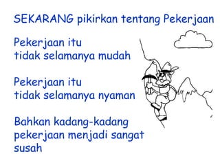 SEKARANG pikirkan tentang Pekerjaan
Pekerjaan itu
tidak selamanya mudah
Pekerjaan itu
tidak selamanya nyaman
Bahkan kadang-kadang
pekerjaan menjadi sangat
susah

 