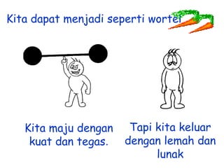 Kita dapat menjadi seperti wortel

Kita maju dengan
kuat dan tegas.

Tapi kita keluar
dengan lemah dan
lunak

 