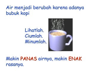 Air menjadi berubah karena adanya
bubuk kopi
Lihatlah.
Ciumlah.
Minumlah.
Makin PANAS airnya, makin ENAK
rasanya.

 