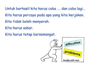 Untuk berhasil kita harus coba …. dan coba lagi…
Kita harus percaya pada apa yang kita kerjakan.

Kita tidak boleh menyerah.
Kita harus sabar.

Kita harus tetap bersemangat.

handle with care

 